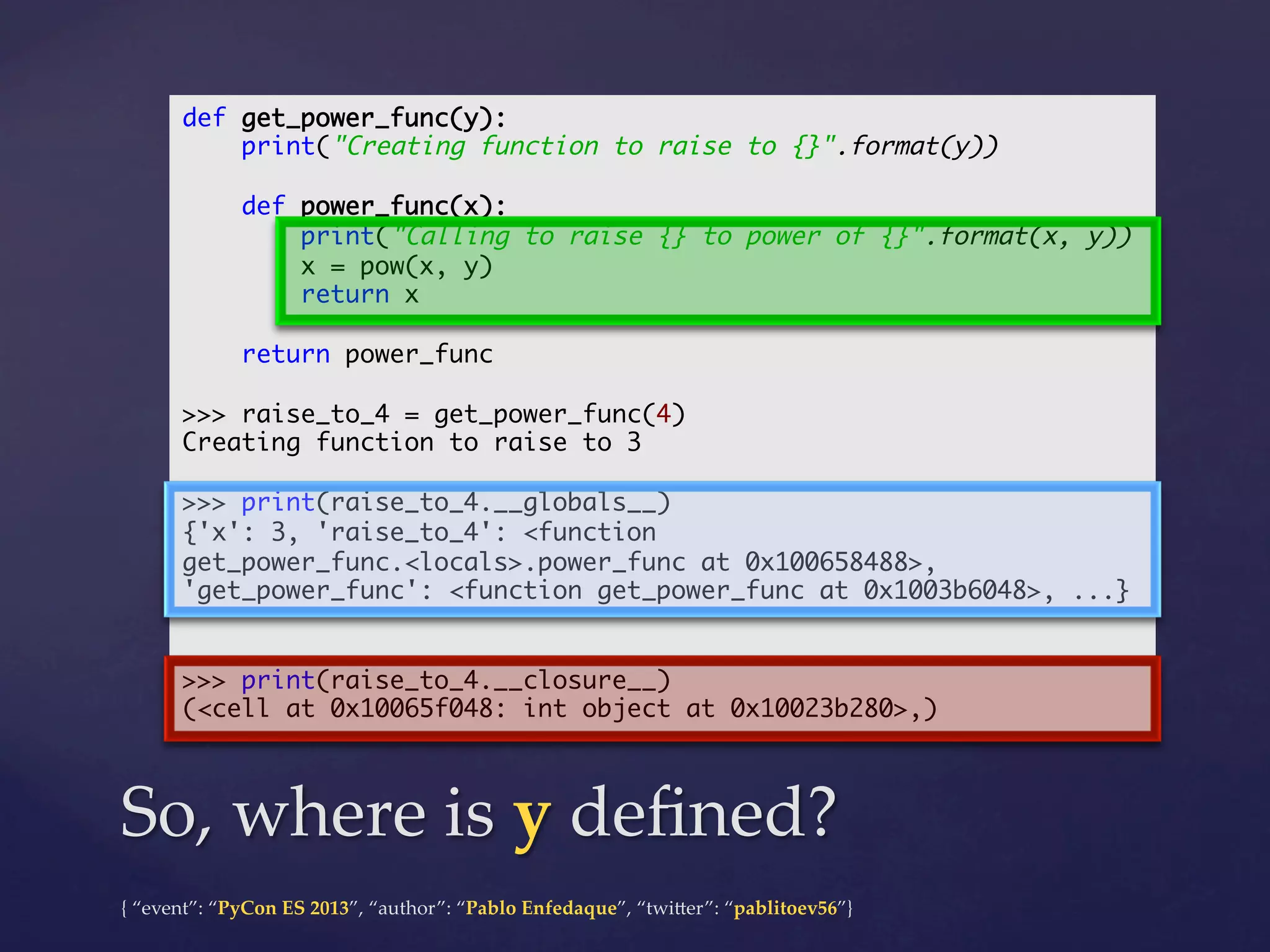 def get_power_func(y):	
print("Creating function to raise to {}".format(y))	
	
def power_func(x):	
print("Calling to raise {} to power of {}".format(x, y))	
x = pow(x, y)	
return x	
	
return power_func	
	
>>> raise_to_4 = get_power_func(4)	
Creating function to raise to 3	
	
>>> print(raise_to_4.__globals__)	
{'x': 3, 'raise_to_4': <function
get_power_func.<locals>.power_func at 0x100658488>,
'get_power_func': <function get_power_func at 0x1003b6048>, ...}	
	
	
>>> print(raise_to_4.__closure__)	
(<cell at 0x10065f048: int object at 0x10023b280>,)	

So,  where  is  y  deﬁned?	
{  “event”:  “PyCon  ES  2013”,  “author”:  “Pablo  Enfedaque”,  “twi4er”:  “pablitoev56”}	
	

 