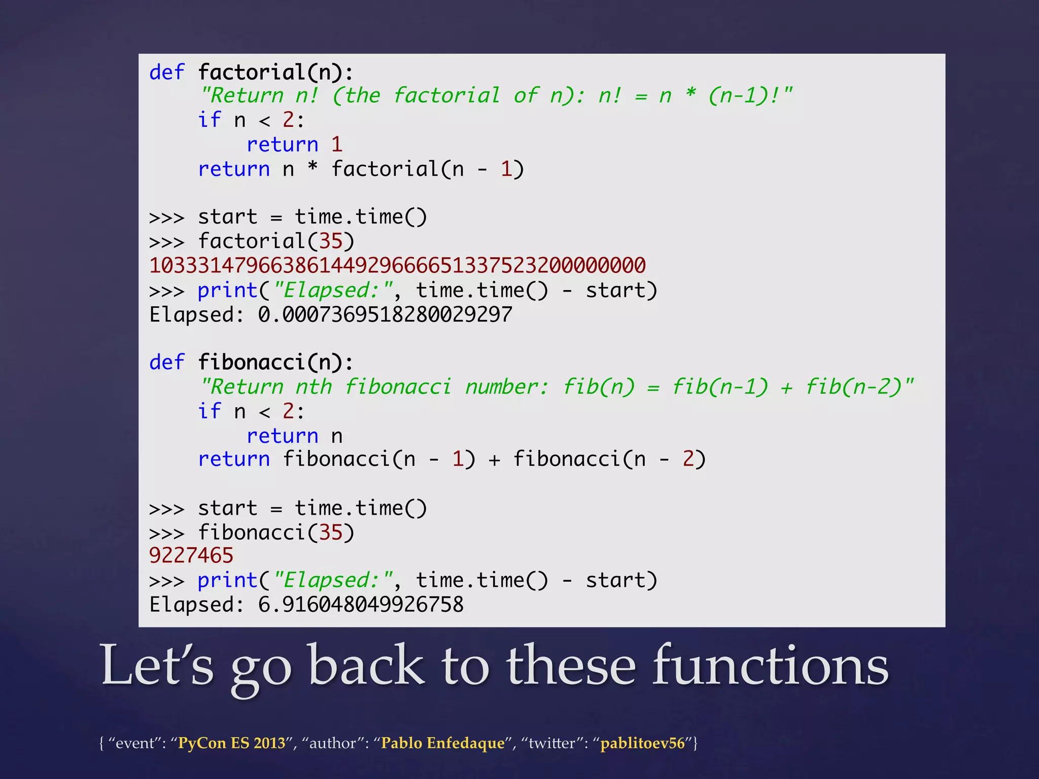 def factorial(n):	
"Return n! (the factorial of n): n! = n * (n-1)!"	
if n < 2:	
return 1	
return n * factorial(n - 1)	
	
>>> start = time.time()	
>>> factorial(35)	
10333147966386144929666651337523200000000	
>>> print("Elapsed:", time.time() - start)	
Elapsed: 0.0007369518280029297	
	
def fibonacci(n):	
"Return nth fibonacci number: fib(n) = fib(n-1) + fib(n-2)"	
if n < 2:	
return n	
return fibonacci(n - 1) + fibonacci(n - 2)	
	
>>> start = time.time()	
>>> fibonacci(35)	
9227465	
>>> print("Elapsed:", time.time() - start)	
Elapsed: 6.916048049926758	

Let’s  go  back  to  these  functions	
{  “event”:  “PyCon  ES  2013”,  “author”:  “Pablo  Enfedaque”,  “twi4er”:  “pablitoev56”}	
	

 