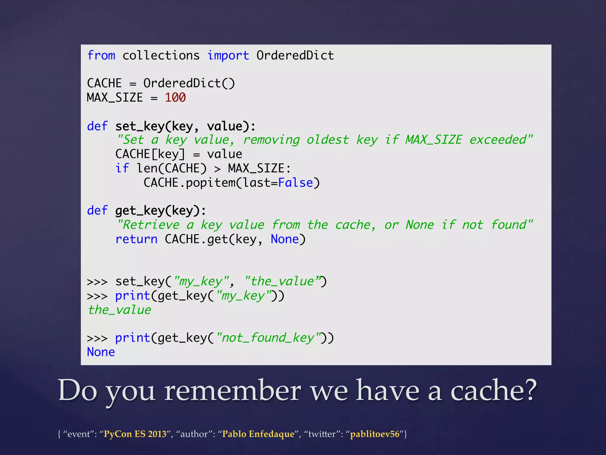 from collections import OrderedDict	
	
CACHE = OrderedDict()	
MAX_SIZE = 100	
	
def set_key(key, value):	
"Set a key value, removing oldest key if MAX_SIZE exceeded"	
CACHE[key] = value	
if len(CACHE) > MAX_SIZE:	
CACHE.popitem(last=False)	
	
def get_key(key):	
"Retrieve a key value from the cache, or None if not found"	
return CACHE.get(key, None)	
	
	
>>> set_key("my_key", "the_value”)	
>>> print(get_key("my_key"))	
the_value	
	
>>> print(get_key("not_found_key"))	
None	

Do  you  remember  we  have  a  cache?	
{  “event”:  “PyCon  ES  2013”,  “author”:  “Pablo  Enfedaque”,  “twi4er”:  “pablitoev56”}	
	

 