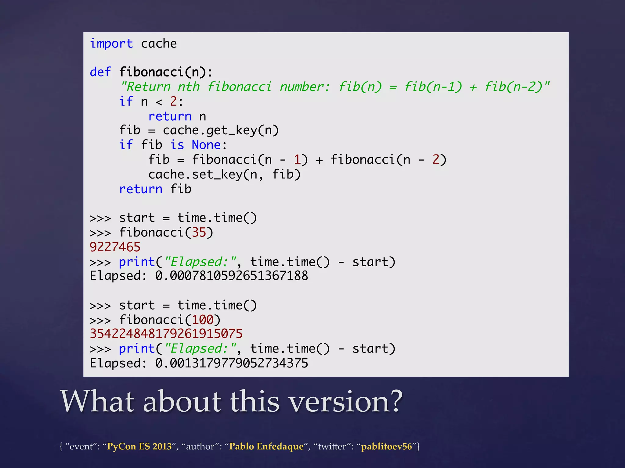 import cache	
	
def fibonacci(n):	
"Return nth fibonacci number: fib(n) = fib(n-1) + fib(n-2)"	
if n < 2:	
return n	
fib = cache.get_key(n)	
if fib is None:	
fib = fibonacci(n - 1) + fibonacci(n - 2)	
cache.set_key(n, fib)	
return fib	
	
>>> start = time.time()	
>>> fibonacci(35)	
9227465	
>>> print("Elapsed:", time.time() - start)	
Elapsed: 0.0007810592651367188	
	
>>> start = time.time()	
>>> fibonacci(100)	
354224848179261915075	
>>> print("Elapsed:", time.time() - start)	
Elapsed: 0.0013179779052734375	

What  about  this  version?	
{  “event”:  “PyCon  ES  2013”,  “author”:  “Pablo  Enfedaque”,  “twi4er”:  “pablitoev56”}	
	

 