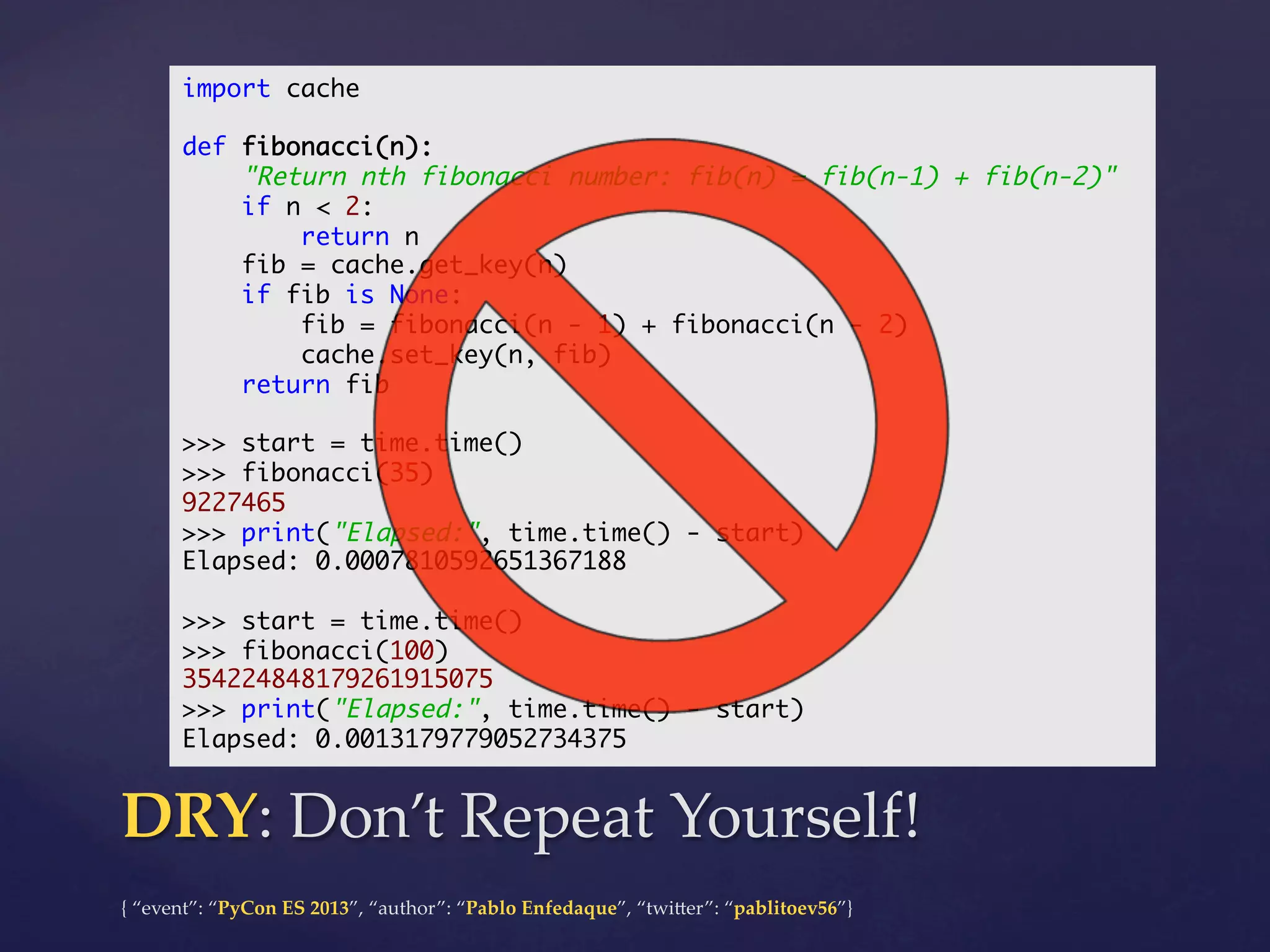 import cache	
	
def fibonacci(n):	
"Return nth fibonacci number: fib(n) = fib(n-1) + fib(n-2)"	
if n < 2:	
return n	
fib = cache.get_key(n)	
if fib is None:	
fib = fibonacci(n - 1) + fibonacci(n - 2)	
cache.set_key(n, fib)	
return fib	
	
>>> start = time.time()	
>>> fibonacci(35)	
9227465	
>>> print("Elapsed:", time.time() - start)	
Elapsed: 0.0007810592651367188	
	
>>> start = time.time()	
>>> fibonacci(100)	
354224848179261915075	
>>> print("Elapsed:", time.time() - start)	
Elapsed: 0.0013179779052734375	

DRY:  Don’t  Repeat  Yourself!	
{  “event”:  “PyCon  ES  2013”,  “author”:  “Pablo  Enfedaque”,  “twi4er”:  “pablitoev56”}	
	

 
