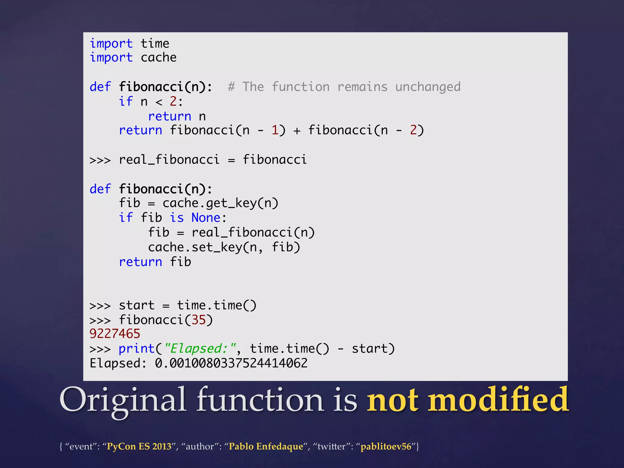 import time	
import cache	
	
def fibonacci(n): # The function remains unchanged	
if n < 2:	
return n	
return fibonacci(n - 1) + fibonacci(n - 2)	
	
>>> real_fibonacci = fibonacci	
	
def fibonacci(n):	
fib = cache.get_key(n)	
if fib is None:	
fib = real_fibonacci(n)	
cache.set_key(n, fib)	
return fib	
	
	
>>> start = time.time()	
>>> fibonacci(35)	
9227465	
>>> print("Elapsed:", time.time() - start)	
Elapsed: 0.0010080337524414062	

Original  function  is  not  modiﬁed	
{  “event”:  “PyCon  ES  2013”,  “author”:  “Pablo  Enfedaque”,  “twi4er”:  “pablitoev56”}	
	

 