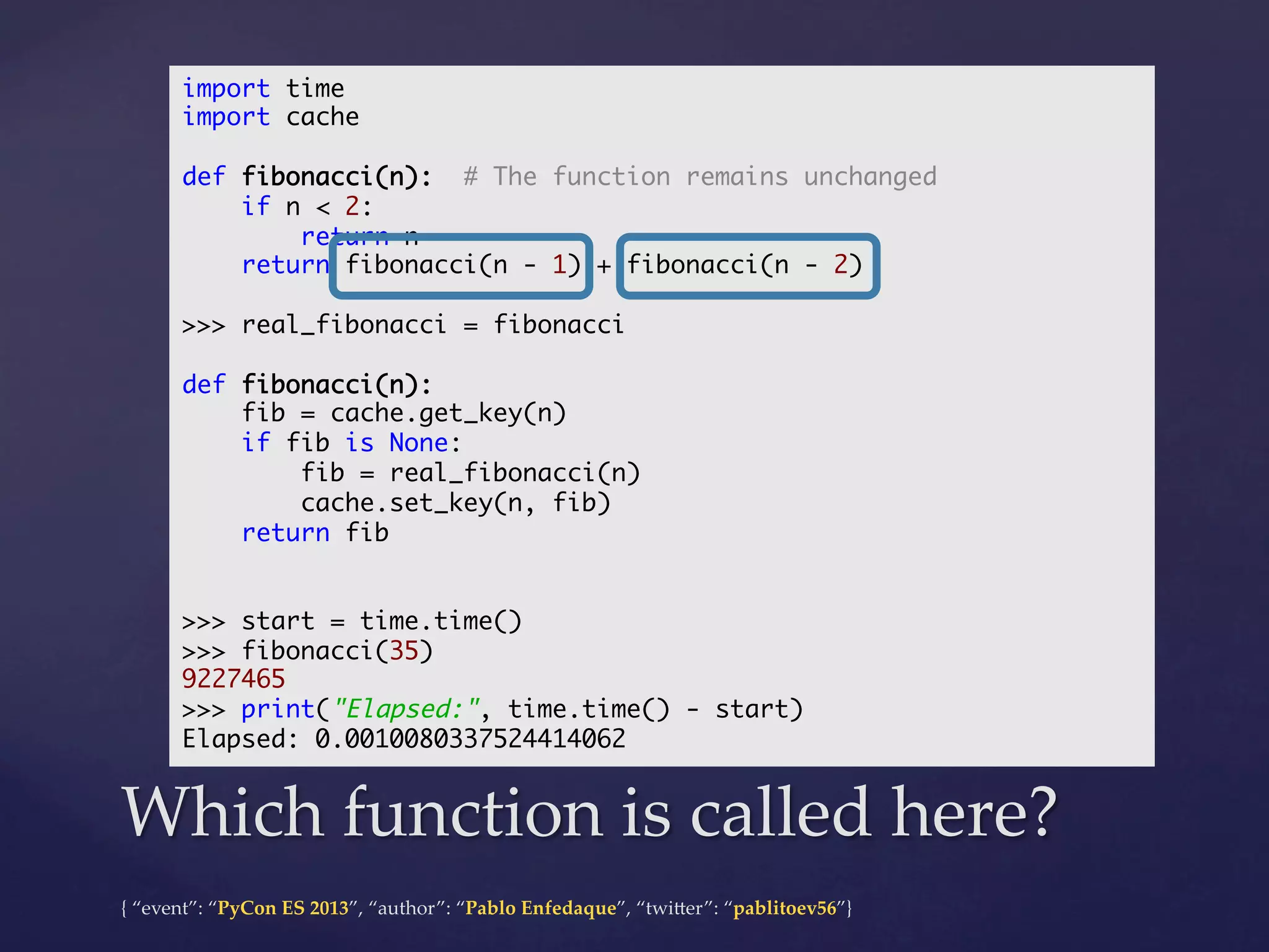 import time	
import cache	
	
def fibonacci(n): # The function remains unchanged	
if n < 2:	
return n	
return fibonacci(n - 1) + fibonacci(n - 2)	
	
>>> real_fibonacci = fibonacci	
	
def fibonacci(n):	
fib = cache.get_key(n)	
if fib is None:	
fib = real_fibonacci(n)	
cache.set_key(n, fib)	
return fib	
	
	
>>> start = time.time()	
>>> fibonacci(35)	
9227465	
>>> print("Elapsed:", time.time() - start)	
Elapsed: 0.0010080337524414062	

Which  function  is  called  here?	
{  “event”:  “PyCon  ES  2013”,  “author”:  “Pablo  Enfedaque”,  “twi4er”:  “pablitoev56”}	
	

 