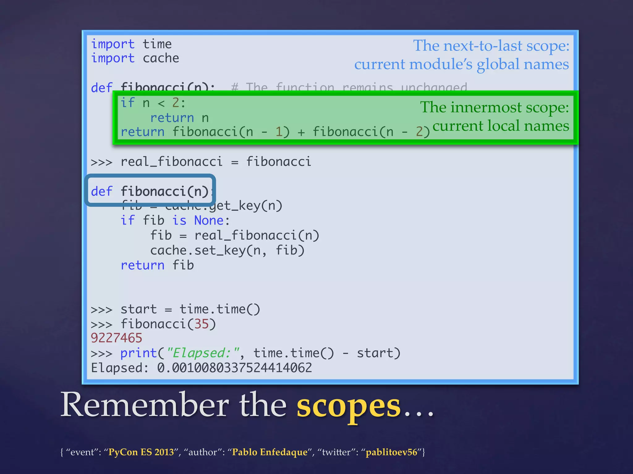 import time	
The  next-­‐‑to-­‐‑last  scope:	
import cache	
current  module’s  global  names	
	
def fibonacci(n): # The function remains unchanged	
if n < 2:	
The  innermost  scope:	
return n	
current  local  names	
return fibonacci(n - 1) + fibonacci(n - 2)	
	
>>> real_fibonacci = fibonacci	
	
def fibonacci(n):	
fib = cache.get_key(n)	
if fib is None:	
fib = real_fibonacci(n)	
cache.set_key(n, fib)	
return fib	
	
	
>>> start = time.time()	
>>> fibonacci(35)	
9227465	
>>> print("Elapsed:", time.time() - start)	
Elapsed: 0.0010080337524414062	

Remember  the  scopes…	
{  “event”:  “PyCon  ES  2013”,  “author”:  “Pablo  Enfedaque”,  “twi4er”:  “pablitoev56”}	
	

 