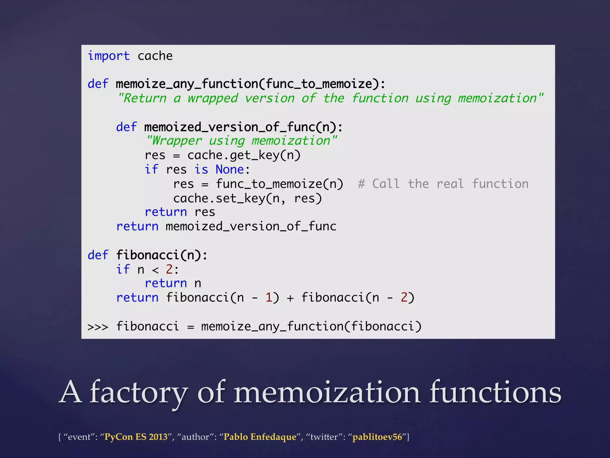 import cache	
	
def memoize_any_function(func_to_memoize):	
"Return a wrapped version of the function using memoization"	
	
def memoized_version_of_func(n):	
"Wrapper using memoization"	
res = cache.get_key(n)	
if res is None:	
res = func_to_memoize(n) # Call the real function	
cache.set_key(n, res)	
return res	
return memoized_version_of_func	
	
def fibonacci(n):	
if n < 2:	
return n	
return fibonacci(n - 1) + fibonacci(n - 2)	
	
>>> fibonacci = memoize_any_function(fibonacci)	

A  factory  of  memoization  functions	
{  “event”:  “PyCon  ES  2013”,  “author”:  “Pablo  Enfedaque”,  “twi4er”:  “pablitoev56”}	
	

 