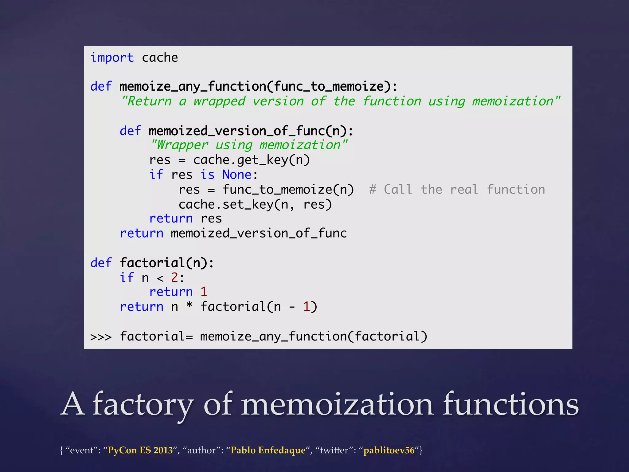 import cache	
	
def memoize_any_function(func_to_memoize):	
"Return a wrapped version of the function using memoization"	
	
def memoized_version_of_func(n):	
"Wrapper using memoization"	
res = cache.get_key(n)	
if res is None:	
res = func_to_memoize(n) # Call the real function	
cache.set_key(n, res)	
return res	
return memoized_version_of_func	
	
def factorial(n):	
if n < 2:	
return 1	
return n * factorial(n - 1)	
	
>>> factorial= memoize_any_function(factorial)	

A  factory  of  memoization  functions	
{  “event”:  “PyCon  ES  2013”,  “author”:  “Pablo  Enfedaque”,  “twi4er”:  “pablitoev56”}	
	

 