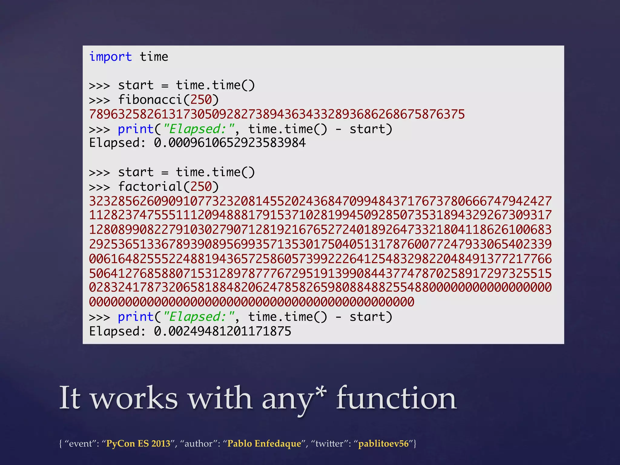 import time	
	
>>> start = time.time()	
>>> fibonacci(250)	
7896325826131730509282738943634332893686268675876375	
>>> print("Elapsed:", time.time() - start)	
Elapsed: 0.0009610652923583984	
	
>>> start = time.time()	
>>> factorial(250)	
3232856260909107732320814552024368470994843717673780666747942427
1128237475551112094888179153710281994509285073531894329267309317
1280899082279103027907128192167652724018926473321804118626100683
2925365133678939089569935713530175040513178760077247933065402339
0061648255522488194365725860573992226412548329822048491377217766
5064127685880715312897877767295191399084437747870258917297325515
0283241787320658188482062478582659808848825548800000000000000000
000000000000000000000000000000000000000000000	
>>> print("Elapsed:", time.time() - start)	
Elapsed: 0.00249481201171875	

It  works  with  any*  function	
{  “event”:  “PyCon  ES  2013”,  “author”:  “Pablo  Enfedaque”,  “twi4er”:  “pablitoev56”}	
	

 