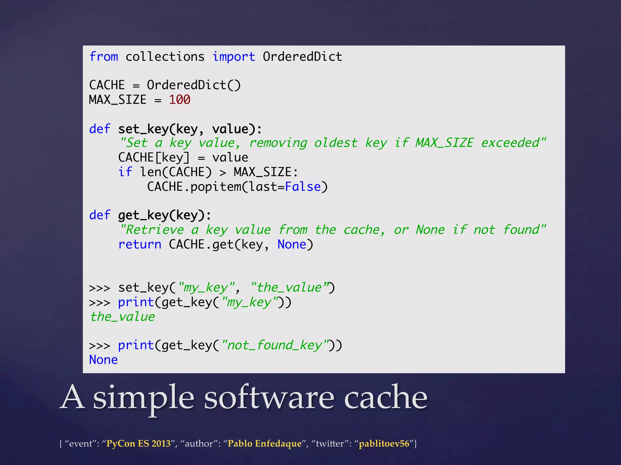 from collections import OrderedDict	
	
CACHE = OrderedDict()	
MAX_SIZE = 100	
	
def set_key(key, value):	
"Set a key value, removing oldest key if MAX_SIZE exceeded"	
CACHE[key] = value	
if len(CACHE) > MAX_SIZE:	
CACHE.popitem(last=False)	
	
def get_key(key):	
"Retrieve a key value from the cache, or None if not found"	
return CACHE.get(key, None)	
	
	
>>> set_key("my_key", "the_value”)	
>>> print(get_key("my_key"))	
the_value	
	
>>> print(get_key("not_found_key"))	
None	

A  simple  software  cache	
{  “event”:  “PyCon  ES  2013”,  “author”:  “Pablo  Enfedaque”,  “twi4er”:  “pablitoev56”}	
	

 