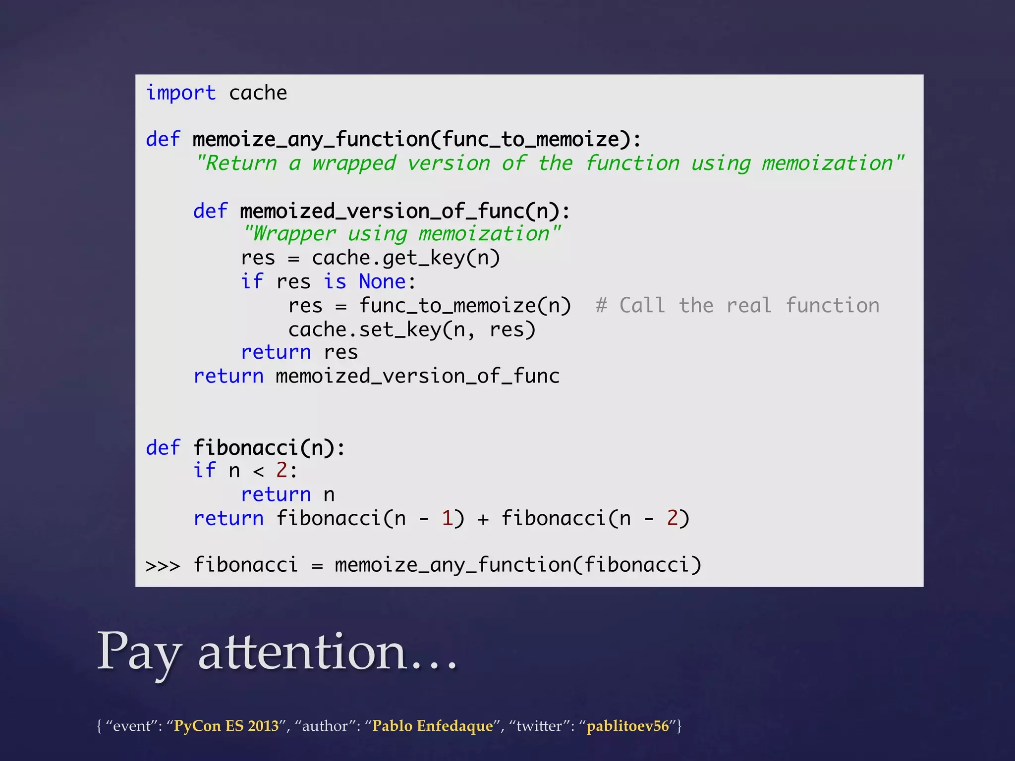 import cache	
	
def memoize_any_function(func_to_memoize):	
"Return a wrapped version of the function using memoization"	
	
def memoized_version_of_func(n):	
"Wrapper using memoization"	
res = cache.get_key(n)	
if res is None:	
res = func_to_memoize(n) # Call the real function	
cache.set_key(n, res)	
return res	
return memoized_version_of_func	
	
	
def fibonacci(n):	
if n < 2:	
return n	
return fibonacci(n - 1) + fibonacci(n - 2)	
	
>>> fibonacci = memoize_any_function(fibonacci)	

Pay  a4ention…	
{  “event”:  “PyCon  ES  2013”,  “author”:  “Pablo  Enfedaque”,  “twi4er”:  “pablitoev56”}	
	

 