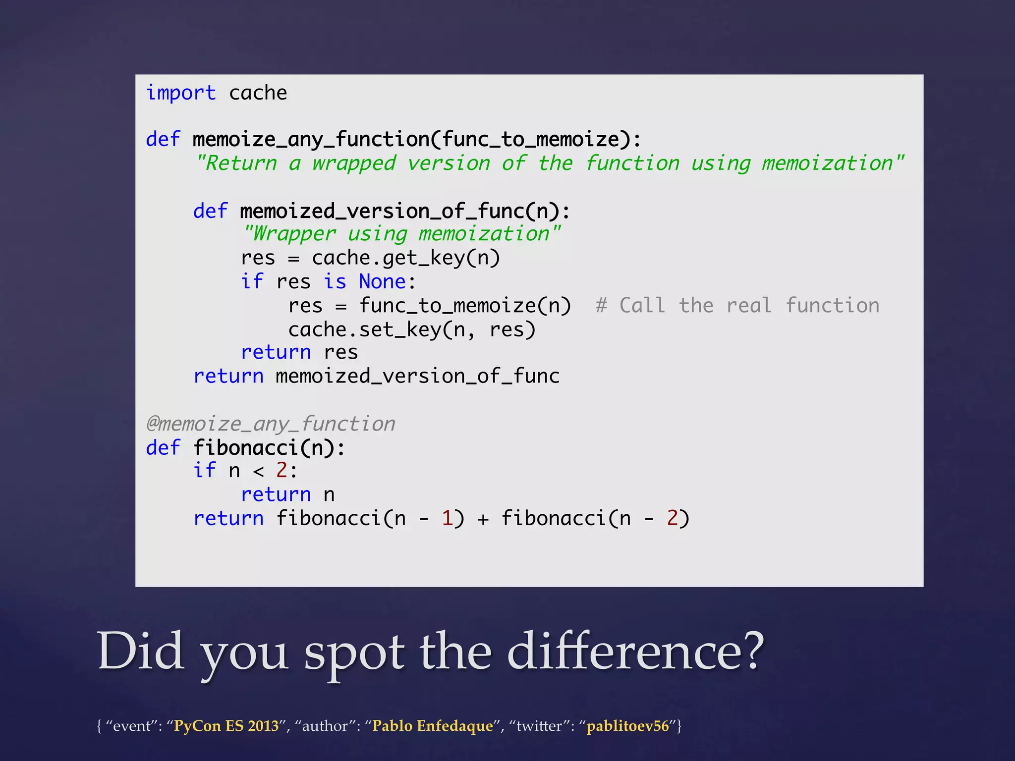 import cache	
	
def memoize_any_function(func_to_memoize):	
"Return a wrapped version of the function using memoization"	
	
def memoized_version_of_func(n):	
"Wrapper using memoization"	
res = cache.get_key(n)	
if res is None:	
res = func_to_memoize(n) # Call the real function	
cache.set_key(n, res)	
return res	
return memoized_version_of_func	
	
@memoize_any_function	
def fibonacci(n):	
if n < 2:	
return n	
return fibonacci(n - 1) + fibonacci(n - 2)	
	
	

Did  you  spot  the  diﬀerence?	
{  “event”:  “PyCon  ES  2013”,  “author”:  “Pablo  Enfedaque”,  “twi4er”:  “pablitoev56”}	
	

 