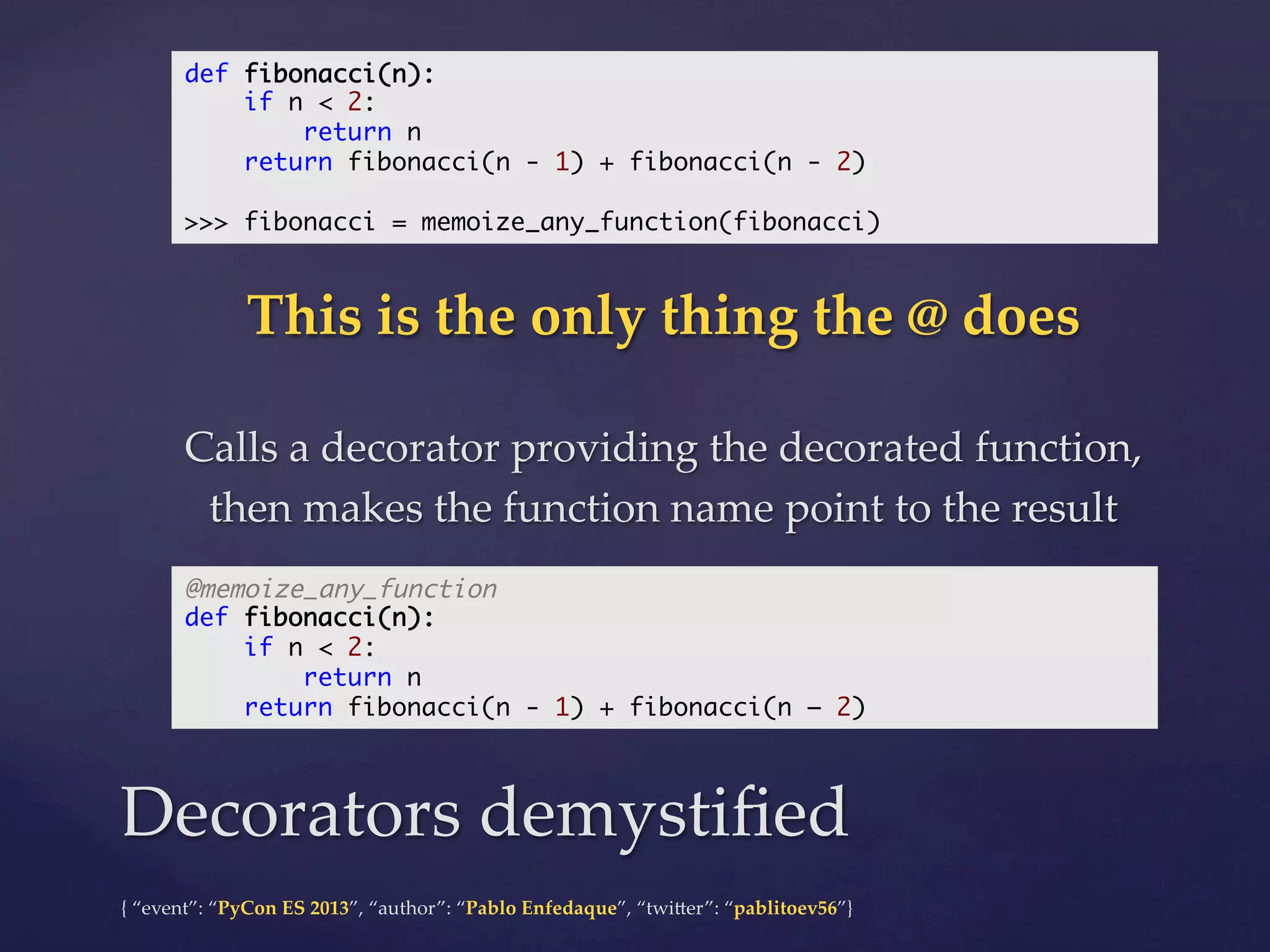 def fibonacci(n):	
if n < 2:	
return n	
return fibonacci(n - 1) + fibonacci(n - 2)	
	
>>> fibonacci = memoize_any_function(fibonacci)	

This  is  the  only  thing  the  @  does	
	

Calls  a  decorator  providing  the  decorated  function,  
then  makes  the  function  name  point  to  the  result	
@memoize_any_function	
def fibonacci(n):	
if n < 2:	
return n	
return fibonacci(n - 1) + fibonacci(n – 2)	

Decorators  demystiﬁed	
{  “event”:  “PyCon  ES  2013”,  “author”:  “Pablo  Enfedaque”,  “twi4er”:  “pablitoev56”}	
	

 
