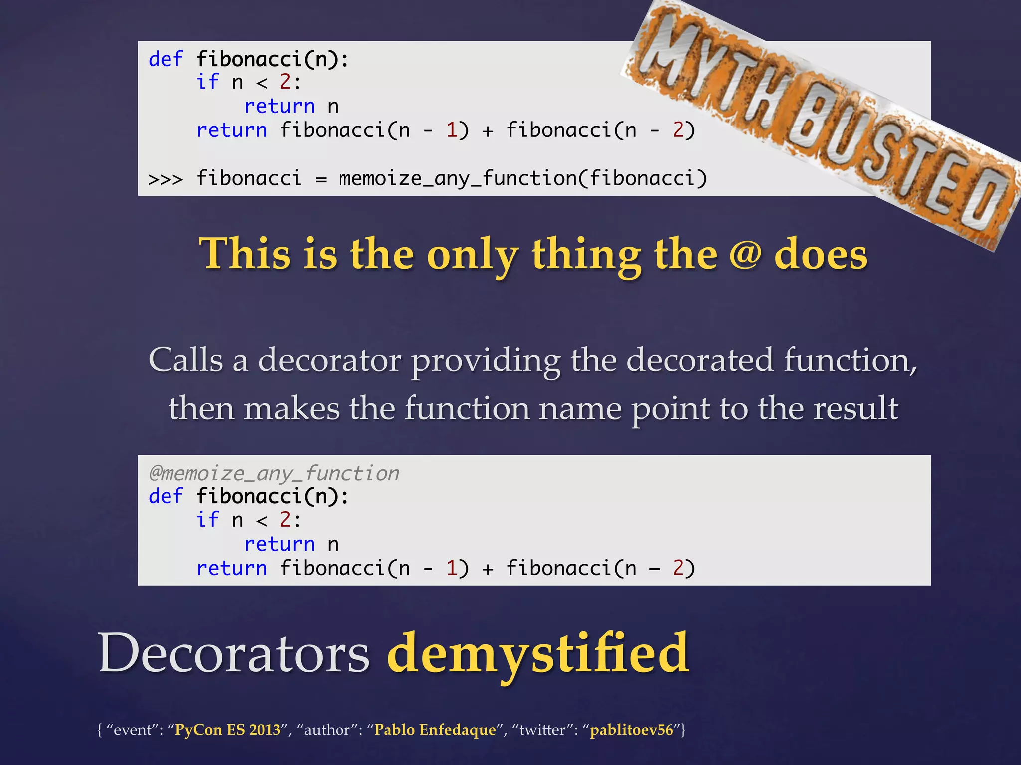 def fibonacci(n):	
if n < 2:	
return n	
return fibonacci(n - 1) + fibonacci(n - 2)	
	
>>> fibonacci = memoize_any_function(fibonacci)	

This  is  the  only  thing  the  @  does	
	

Calls  a  decorator  providing  the  decorated  function,  
then  makes  the  function  name  point  to  the  result	
@memoize_any_function	
def fibonacci(n):	
if n < 2:	
return n	
return fibonacci(n - 1) + fibonacci(n – 2)	

Decorators  demystiﬁed	
{  “event”:  “PyCon  ES  2013”,  “author”:  “Pablo  Enfedaque”,  “twi4er”:  “pablitoev56”}	
	

 