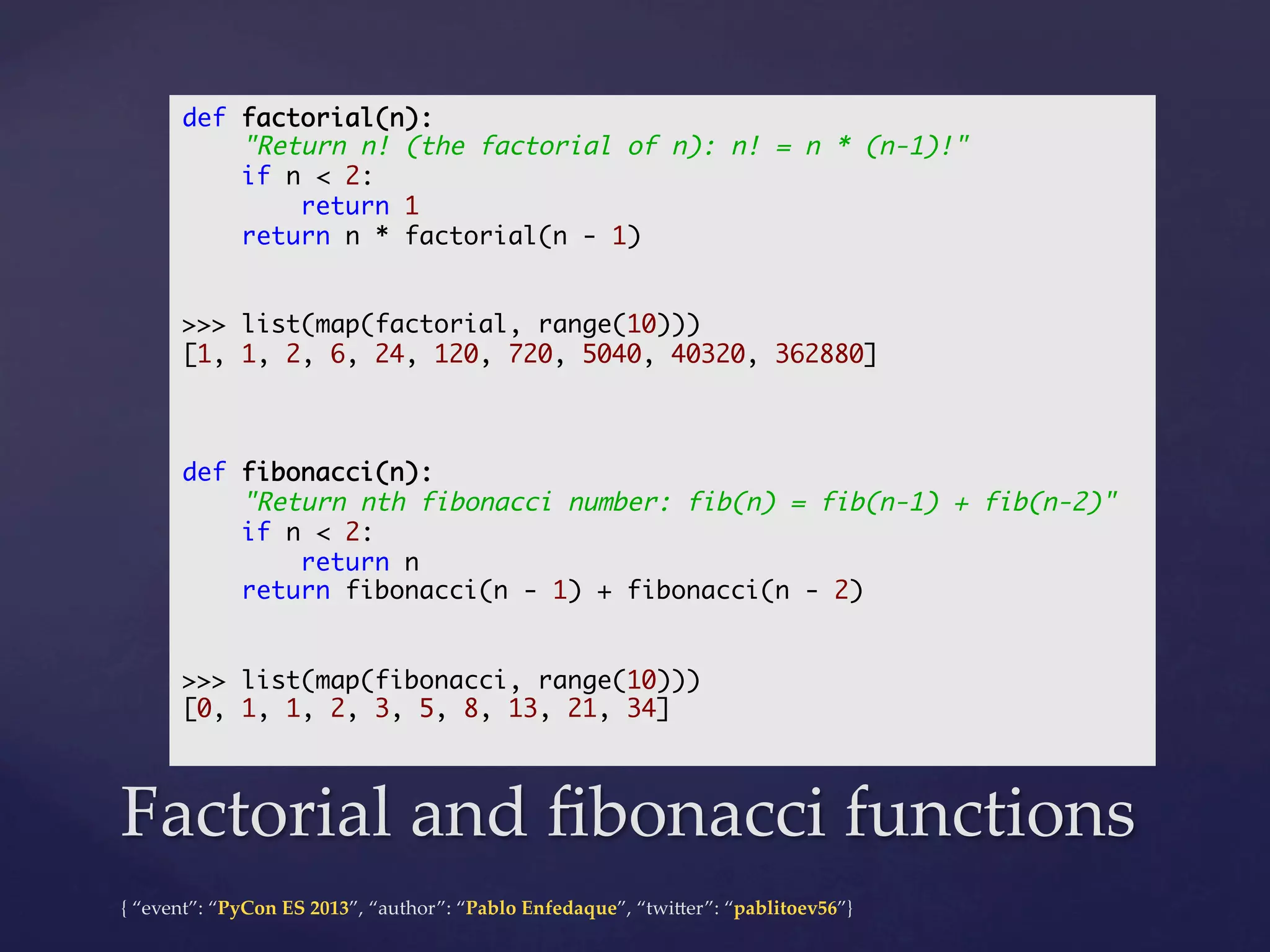 def factorial(n):	
"Return n! (the factorial of n): n! = n * (n-1)!"	
if n < 2:	
return 1	
return n * factorial(n - 1)	
	
	
>>> list(map(factorial, range(10)))	
[1, 1, 2, 6, 24, 120, 720, 5040, 40320, 362880]	
	
	
	
def fibonacci(n):	
"Return nth fibonacci number: fib(n) = fib(n-1) + fib(n-2)"	
if n < 2:	
return n	
return fibonacci(n - 1) + fibonacci(n - 2)	
	
	
>>> list(map(fibonacci, range(10)))	
[0, 1, 1, 2, 3, 5, 8, 13, 21, 34]	
	

Factorial  and  ﬁbonacci  functions	
{  “event”:  “PyCon  ES  2013”,  “author”:  “Pablo  Enfedaque”,  “twi4er”:  “pablitoev56”}	
	

 