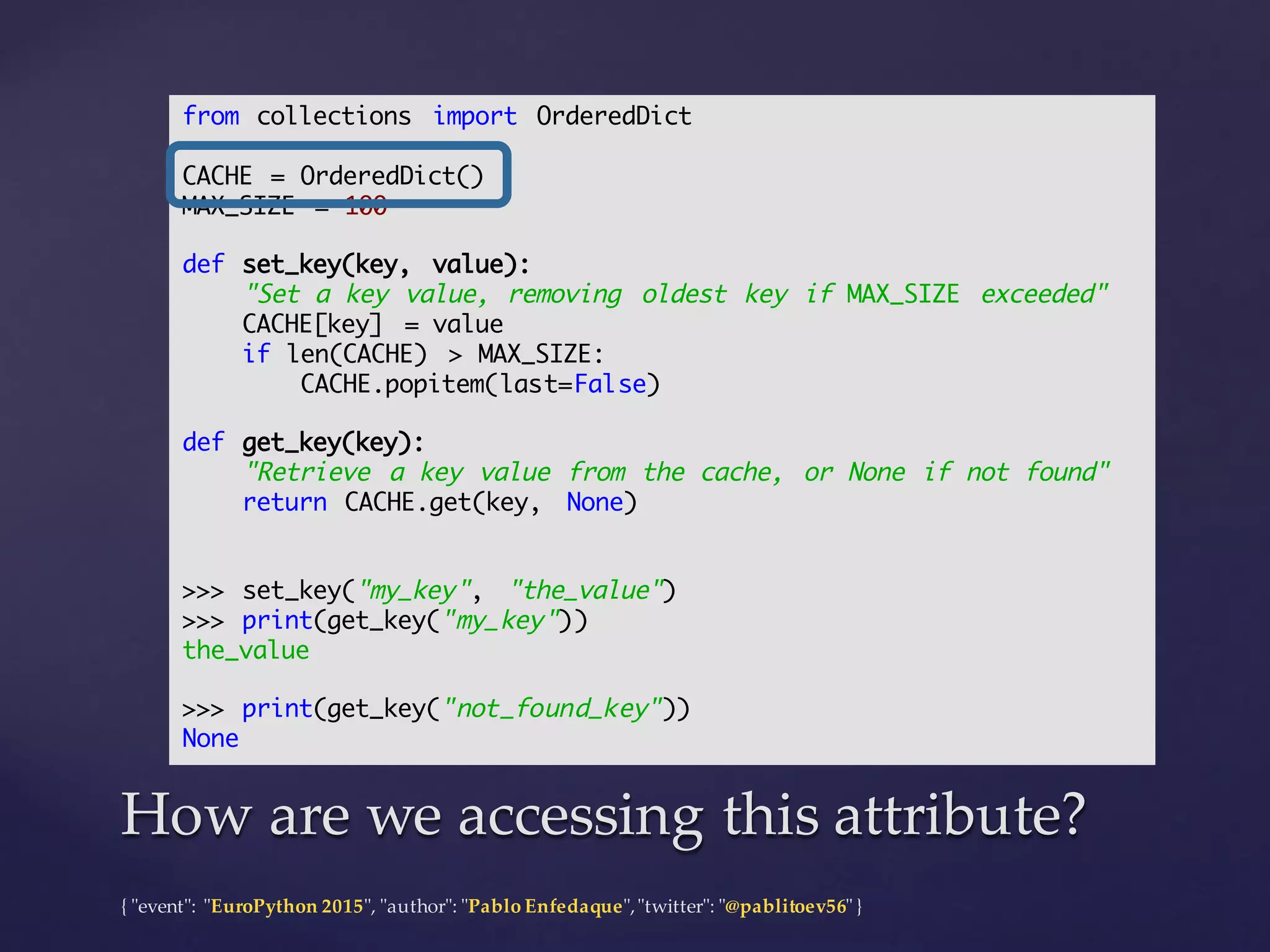 {  "ʺevent"ʺ:  "ʺEuroPython 2015"ʺ,  "ʺauthor"ʺ:  "ʺPablo  Enfedaque"ʺ,  "ʺtwitter"ʺ:  "ʺ@pablitoev56"ʺ  }
How  are  we  accessing  this  attribute?How  are  we  accessing  this  attribute?
from collections import OrderedDict
CACHE = OrderedDict()
MAX_SIZE = 100
def set_key(key, value):
"Set a key value, removing oldest key if MAX_SIZE exceeded"
CACHE[key] = value
if len(CACHE) > MAX_SIZE:
CACHE.popitem(last=False)
def get_key(key):
"Retrieve a key value from the cache, or None if not found"
return CACHE.get(key, None)
>>> set_key("my_key", "the_value")
>>> print(get_key("my_key"))
the_value
>>> print(get_key("not_found_key"))
None
 