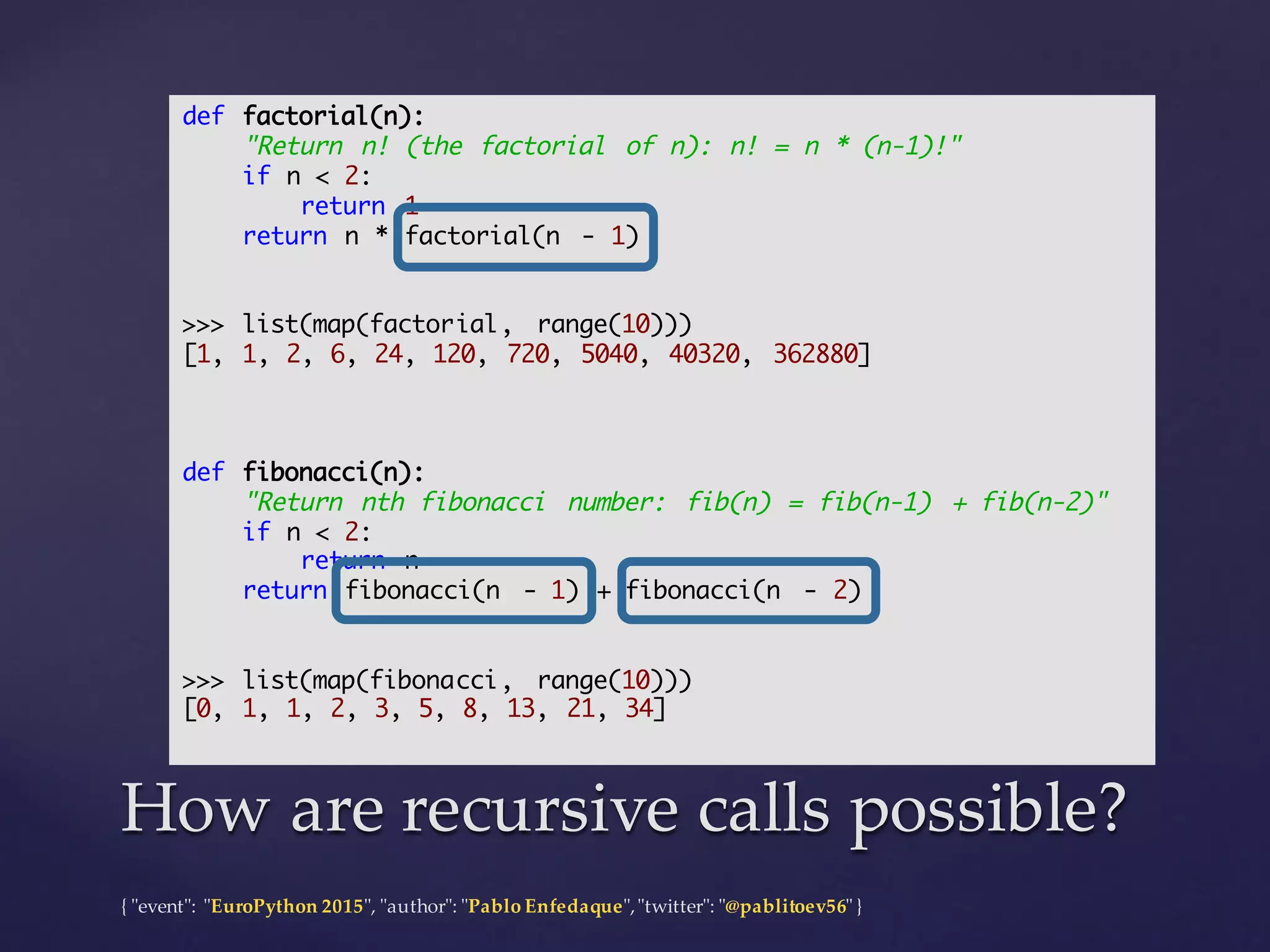 {  "ʺevent"ʺ:  "ʺEuroPython 2015"ʺ,  "ʺauthor"ʺ:  "ʺPablo  Enfedaque"ʺ,  "ʺtwitter"ʺ:  "ʺ@pablitoev56"ʺ  }
How  are  recursive  calls  possible?How  are  recursive  calls  possible?
def factorial(n):
"Return n! (the factorial of n): n! = n * (n-1)!"
if n < 2:
return 1
return n * factorial(n - 1)
>>> list(map(factorial, range(10)))
[1, 1, 2, 6, 24, 120, 720, 5040, 40320, 362880]
def fibonacci(n):
"Return nth fibonacci number: fib(n) = fib(n-1) + fib(n-2)"
if n < 2:
return n
return fibonacci(n - 1) + fibonacci(n - 2)
>>> list(map(fibonacci, range(10)))
[0, 1, 1, 2, 3, 5, 8, 13, 21, 34]
 