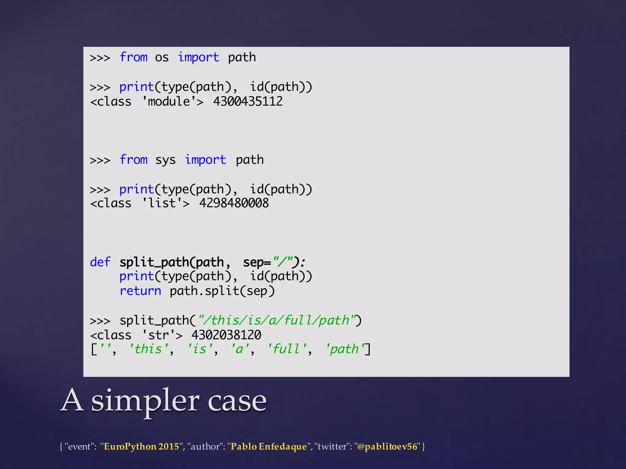 {  "ʺevent"ʺ:  "ʺEuroPython 2015"ʺ,  "ʺauthor"ʺ:  "ʺPablo  Enfedaque"ʺ,  "ʺtwitter"ʺ:  "ʺ@pablitoev56"ʺ  }
A  simpler  caseA  simpler  case
>>> from os import path
>>> print(type(path), id(path))
<class 'module'> 4300435112
>>> from sys import path
>>> print(type(path), id(path))
<class 'list'> 4298480008
def split_path(path, sep="/"):
print(type(path), id(path))
return path.split(sep)
>>> split_path("/this/is/a/full/path")
<class 'str'> 4302038120
['', 'this', 'is', 'a', 'full', 'path']
 