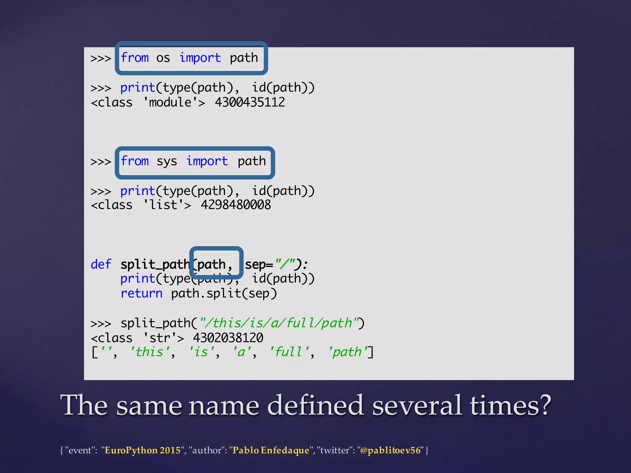 {  "ʺevent"ʺ:  "ʺEuroPython 2015"ʺ,  "ʺauthor"ʺ:  "ʺPablo  Enfedaque"ʺ,  "ʺtwitter"ʺ:  "ʺ@pablitoev56"ʺ  }
The  same  name  defined  several  times?The  same  name  defined  several  times?
>>> from os import path
>>> print(type(path), id(path))
<class 'module'> 4300435112
>>> from sys import path
>>> print(type(path), id(path))
<class 'list'> 4298480008
def split_path(path, sep="/"):
print(type(path), id(path))
return path.split(sep)
>>> split_path("/this/is/a/full/path")
<class 'str'> 4302038120
['', 'this', 'is', 'a', 'full', 'path']
 