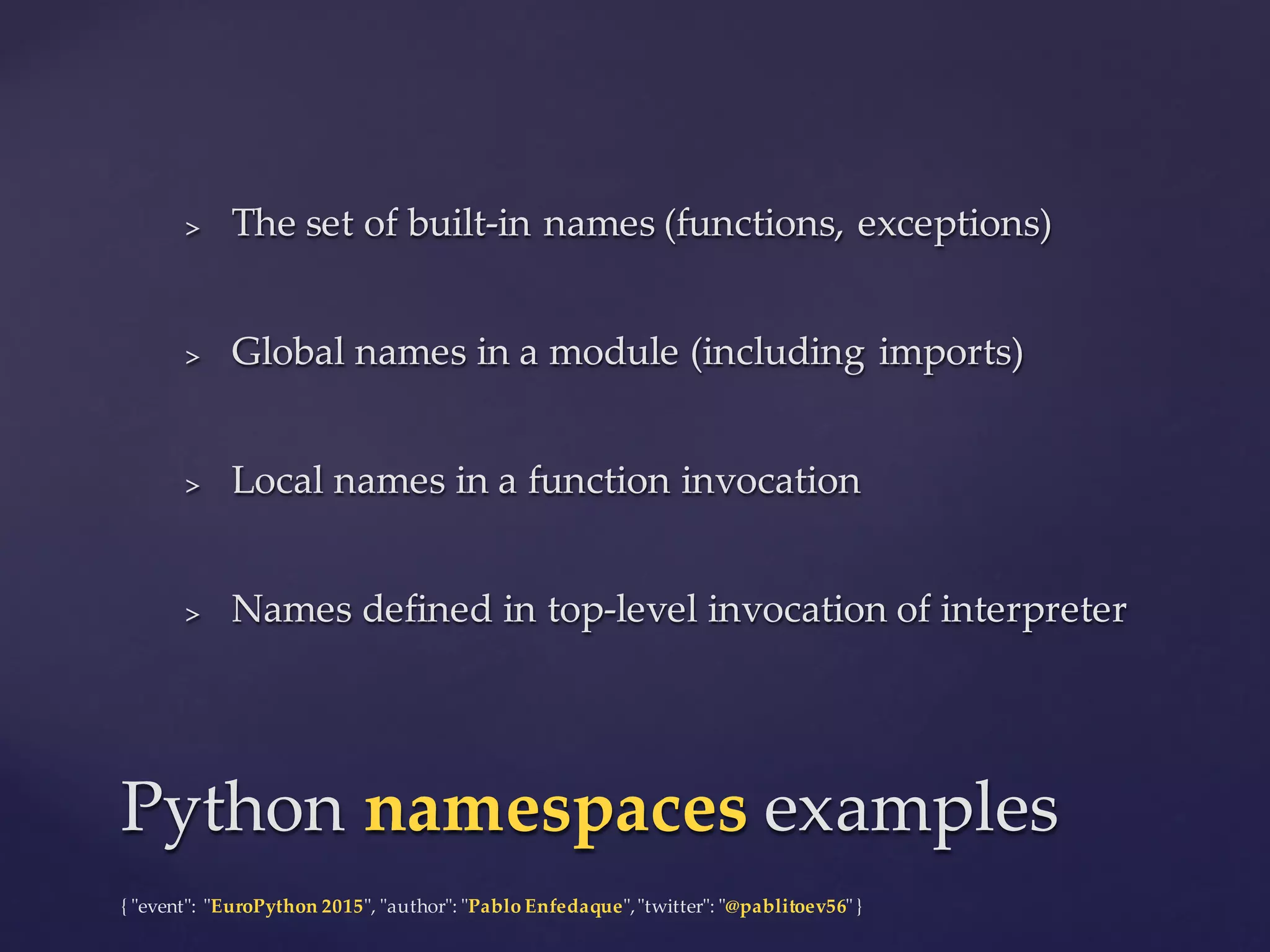 {  "ʺevent"ʺ:  "ʺEuroPython 2015"ʺ,  "ʺauthor"ʺ:  "ʺPablo  Enfedaque"ʺ,  "ʺtwitter"ʺ:  "ʺ@pablitoev56"ʺ  }
> The  set  of  built-­‐‑in  names  (functions,  exceptions)
> Global  names  in  a  module  (including  imports)
> Local  names  in  a  function  invocation
> Names  defined  in  top-­‐‑level  invocation  of  interpreter
> The  set  of  built-­‐‑in  names  (functions,  exceptions)
> Global  names  in  a  module  (including  imports)
> Local  names  in  a  function  invocation
> Names  defined  in  top-­‐‑level  invocation  of  interpreter
Python  namespaces examplesPython  namespaces examples
 