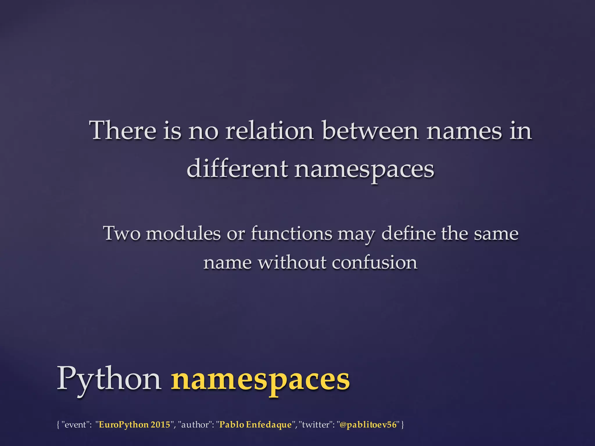 {  "ʺevent"ʺ:  "ʺEuroPython 2015"ʺ,  "ʺauthor"ʺ:  "ʺPablo  Enfedaque"ʺ,  "ʺtwitter"ʺ:  "ʺ@pablitoev56"ʺ  }
There  is  no  relation  between  names  in  
different  namespaces
Two  modules  or  functions  may  define  the  same  
name  without  confusion
There  is  no  relation  between  names  in  
different  namespaces
Two  modules  or  functions  may  define  the  same  
name  without  confusion
Python  namespacesPython  namespaces
 