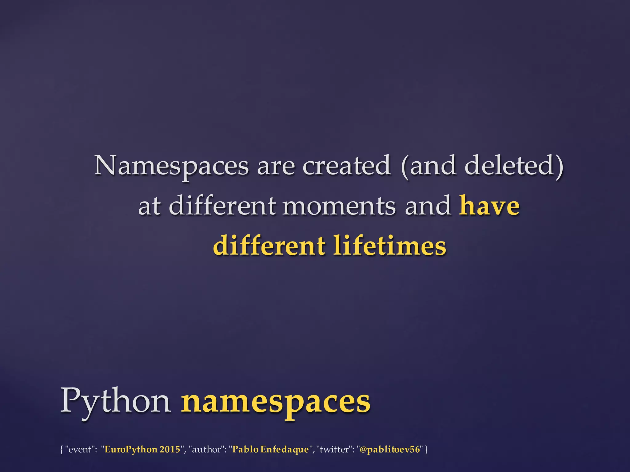 {  "ʺevent"ʺ:  "ʺEuroPython 2015"ʺ,  "ʺauthor"ʺ:  "ʺPablo  Enfedaque"ʺ,  "ʺtwitter"ʺ:  "ʺ@pablitoev56"ʺ  }
Namespaces  are  created  (and  deleted)  
at  different  moments  and  have  
different  lifetimes
Namespaces  are  created  (and  deleted)  
at  different  moments  and  have  
different  lifetimes
Python  namespacesPython  namespaces
 