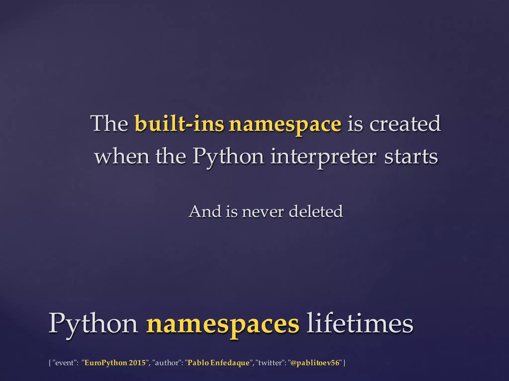 {  "ʺevent"ʺ:  "ʺEuroPython 2015"ʺ,  "ʺauthor"ʺ:  "ʺPablo  Enfedaque"ʺ,  "ʺtwitter"ʺ:  "ʺ@pablitoev56"ʺ  }
The  built-­‐‑ins  namespace is  created  
when  the  Python  interpreter  starts
And  is  never  deleted
The  built-­‐‑ins  namespace is  created  
when  the  Python  interpreter  starts
And  is  never  deleted
Python  namespaces lifetimesPython  namespaces lifetimes
 