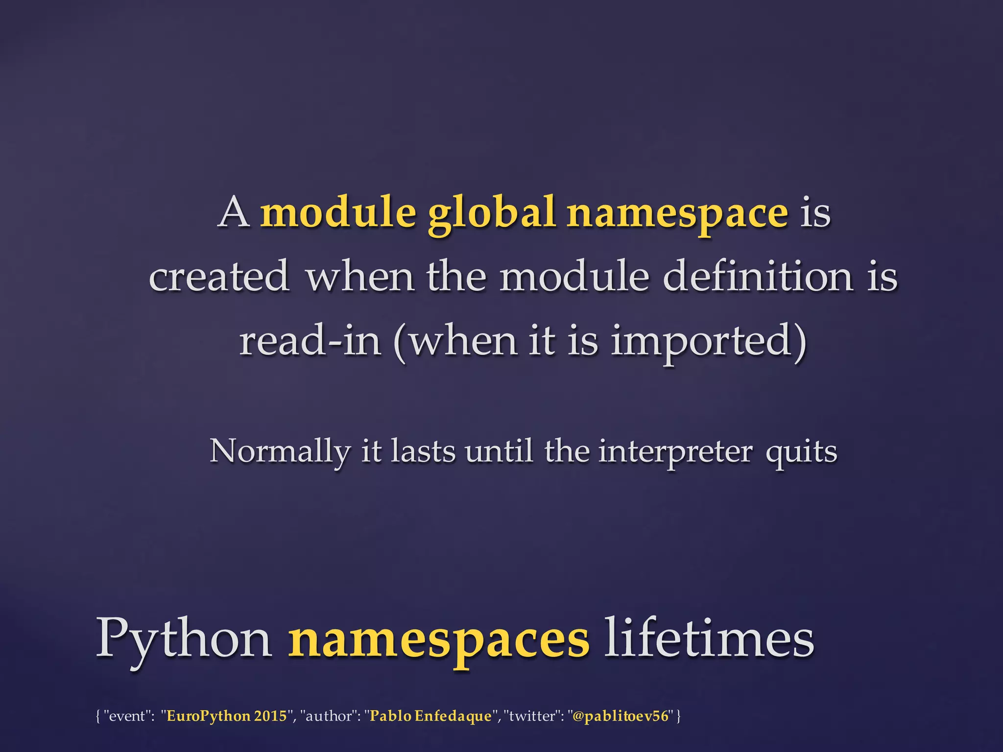 {  "ʺevent"ʺ:  "ʺEuroPython 2015"ʺ,  "ʺauthor"ʺ:  "ʺPablo  Enfedaque"ʺ,  "ʺtwitter"ʺ:  "ʺ@pablitoev56"ʺ  }
A  module  global  namespace is  
created  when  the  module  definition  is  
read-­‐‑in  (when  it  is  imported)
Normally  it  lasts  until  the  interpreter  quits
A  module  global  namespace is  
created  when  the  module  definition  is  
read-­‐‑in  (when  it  is  imported)
Normally  it  lasts  until  the  interpreter  quits
Python  namespaces lifetimesPython  namespaces lifetimes
 