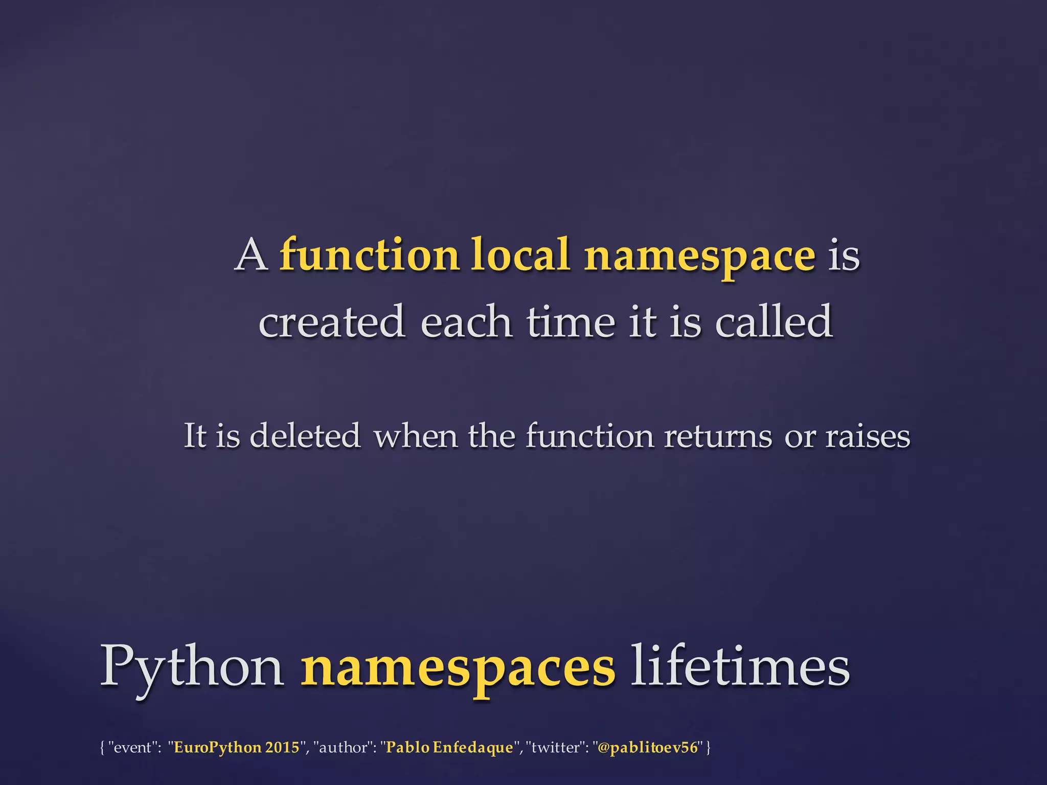 {  "ʺevent"ʺ:  "ʺEuroPython 2015"ʺ,  "ʺauthor"ʺ:  "ʺPablo  Enfedaque"ʺ,  "ʺtwitter"ʺ:  "ʺ@pablitoev56"ʺ  }
A  function  local  namespace is  
created  each  time  it  is  called
It  is  deleted  when  the  function  returns  or  raises
A  function  local  namespace is  
created  each  time  it  is  called
It  is  deleted  when  the  function  returns  or  raises
Python  namespaces lifetimesPython  namespaces lifetimes
 