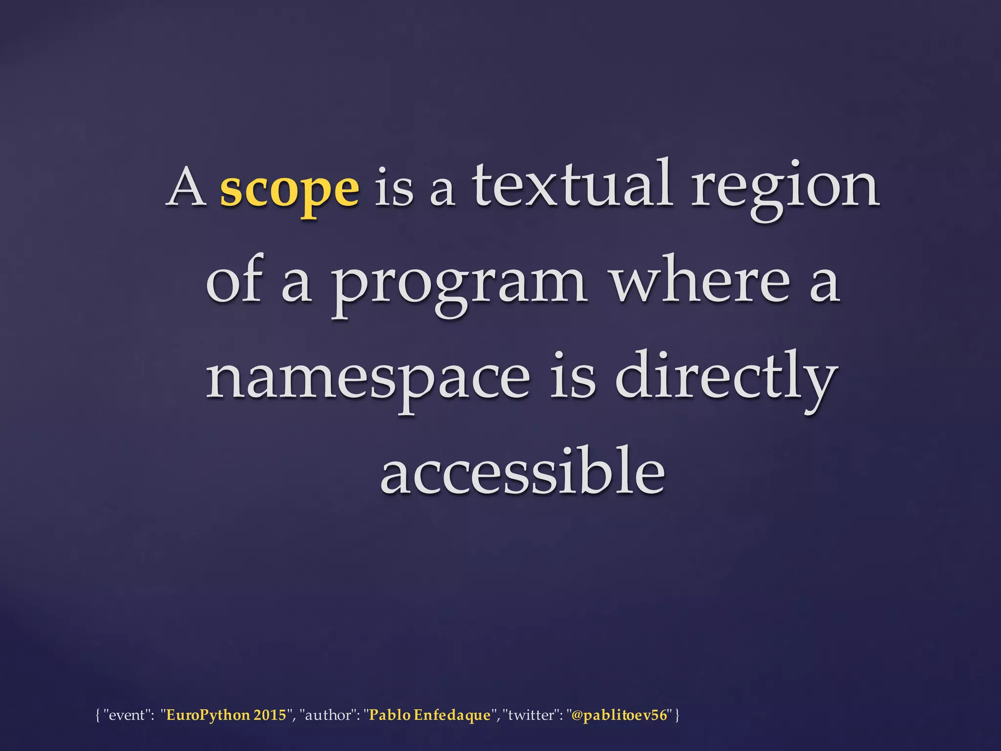 {  "ʺevent"ʺ:  "ʺEuroPython 2015"ʺ,  "ʺauthor"ʺ:  "ʺPablo  Enfedaque"ʺ,  "ʺtwitter"ʺ:  "ʺ@pablitoev56"ʺ  }
A  scope is  a  textual  region  
of  a  program  where  a  
namespace  is  directly  
accessible
A  scope is  a  textual  region  
of  a  program  where  a  
namespace  is  directly  
accessible
 