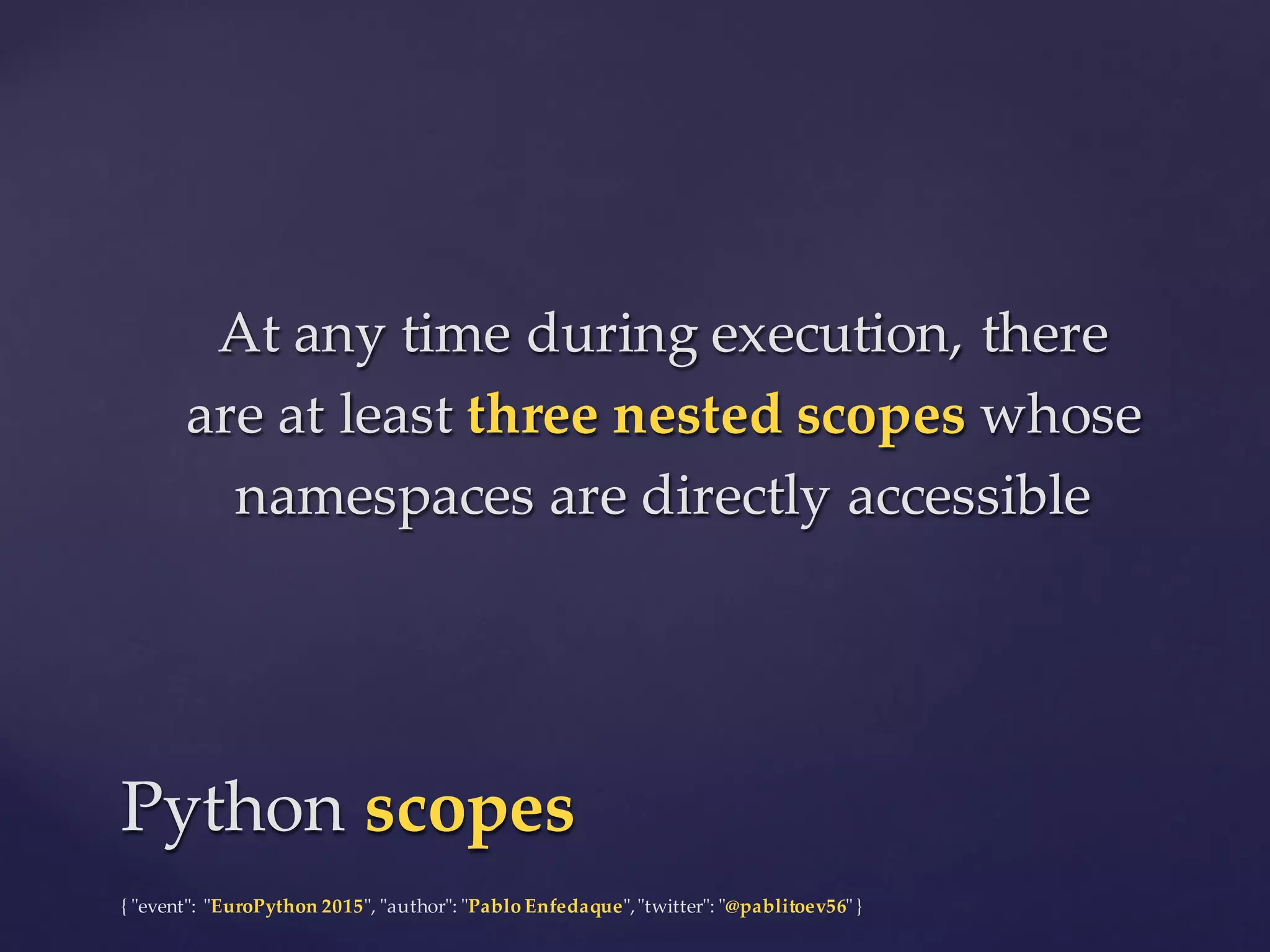 {  "ʺevent"ʺ:  "ʺEuroPython 2015"ʺ,  "ʺauthor"ʺ:  "ʺPablo  Enfedaque"ʺ,  "ʺtwitter"ʺ:  "ʺ@pablitoev56"ʺ  }
At  any  time  during  execution,  there  
are  at  least  three  nested  scopes whose  
namespaces  are  directly  accessible
At  any  time  during  execution,  there  
are  at  least  three  nested  scopes whose  
namespaces  are  directly  accessible
Python  scopesPython  scopes
 