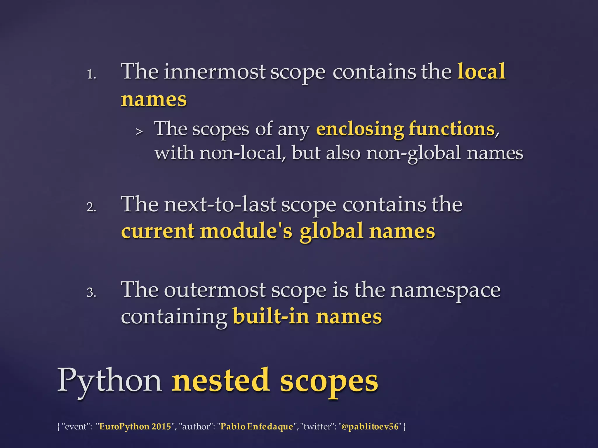 {  "ʺevent"ʺ:  "ʺEuroPython 2015"ʺ,  "ʺauthor"ʺ:  "ʺPablo  Enfedaque"ʺ,  "ʺtwitter"ʺ:  "ʺ@pablitoev56"ʺ  }
1. The  innermost  scope  contains  the  local  
names
> The  scopes  of  any  enclosing  functions,  
with  non-­‐‑local,  but  also  non-­‐‑global  names
2. The  next-­‐‑to-­‐‑last  scope  contains  the  
current  module'ʹs  global  names
3. The  outermost  scope  is  the  namespace  
containing  built-­‐‑in  names
1. The  innermost  scope  contains  the  local  
names
> The  scopes  of  any  enclosing  functions,  
with  non-­‐‑local,  but  also  non-­‐‑global  names
2. The  next-­‐‑to-­‐‑last  scope  contains  the  
current  module'ʹs  global  names
3. The  outermost  scope  is  the  namespace  
containing  built-­‐‑in  names
Python  nested scopesPython  nested scopes
 
