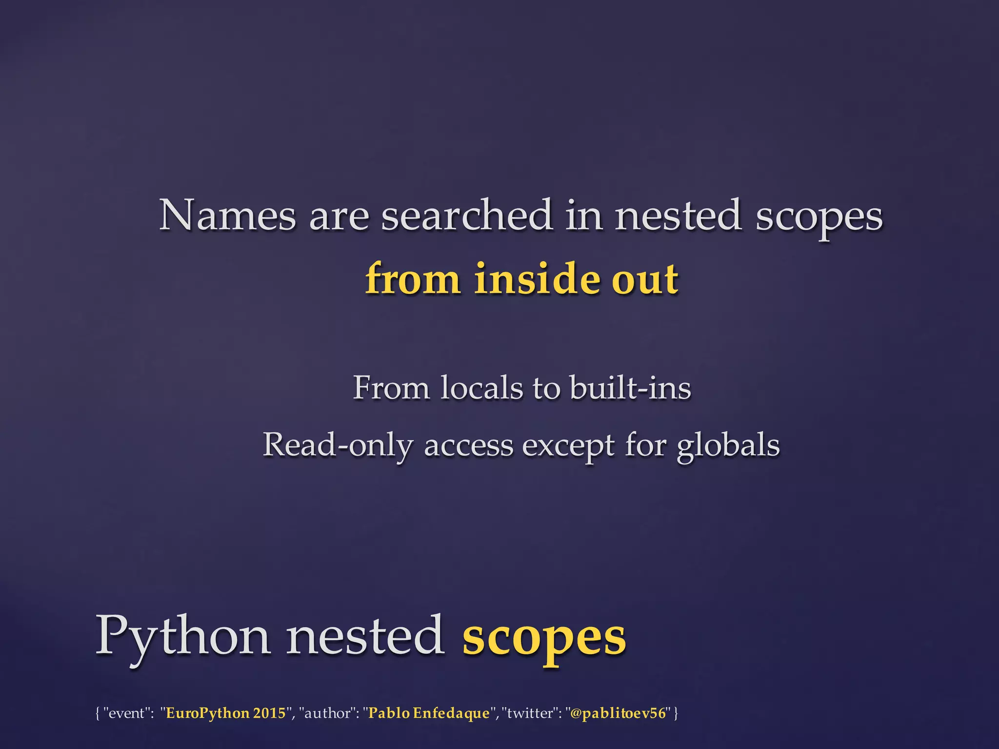 {  "ʺevent"ʺ:  "ʺEuroPython 2015"ʺ,  "ʺauthor"ʺ:  "ʺPablo  Enfedaque"ʺ,  "ʺtwitter"ʺ:  "ʺ@pablitoev56"ʺ  }
Names  are  searched  in  nested  scopes  
from  inside  out
From  locals  to  built-­‐‑ins
Read-­‐‑only  access  except  for  globals
Names  are  searched  in  nested  scopes  
from  inside  out
From  locals  to  built-­‐‑ins
Read-­‐‑only  access  except  for  globals
Python  nested  scopesPython  nested  scopes
 