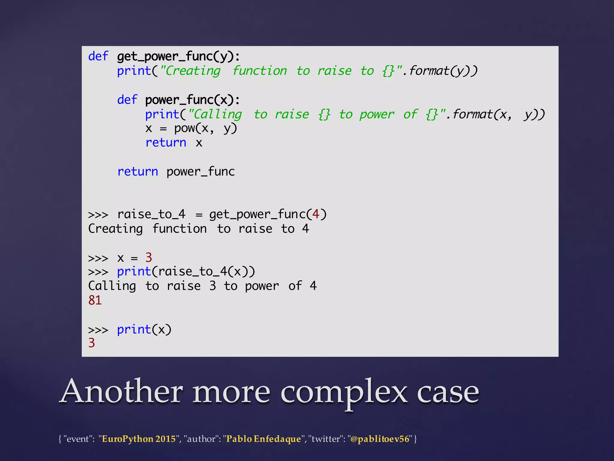 {  "ʺevent"ʺ:  "ʺEuroPython 2015"ʺ,  "ʺauthor"ʺ:  "ʺPablo  Enfedaque"ʺ,  "ʺtwitter"ʺ:  "ʺ@pablitoev56"ʺ  }
Another  more  complex  caseAnother  more  complex  case
def get_power_func(y):
print("Creating function to raise to {}".format(y))
def power_func(x):
print("Calling to raise {} to power of {}".format(x, y))
x = pow(x, y)
return x
return power_func
>>> raise_to_4 = get_power_func(4)
Creating function to raise to 4
>>> x = 3
>>> print(raise_to_4(x))
Calling to raise 3 to power of 4
81
>>> print(x)
3
 