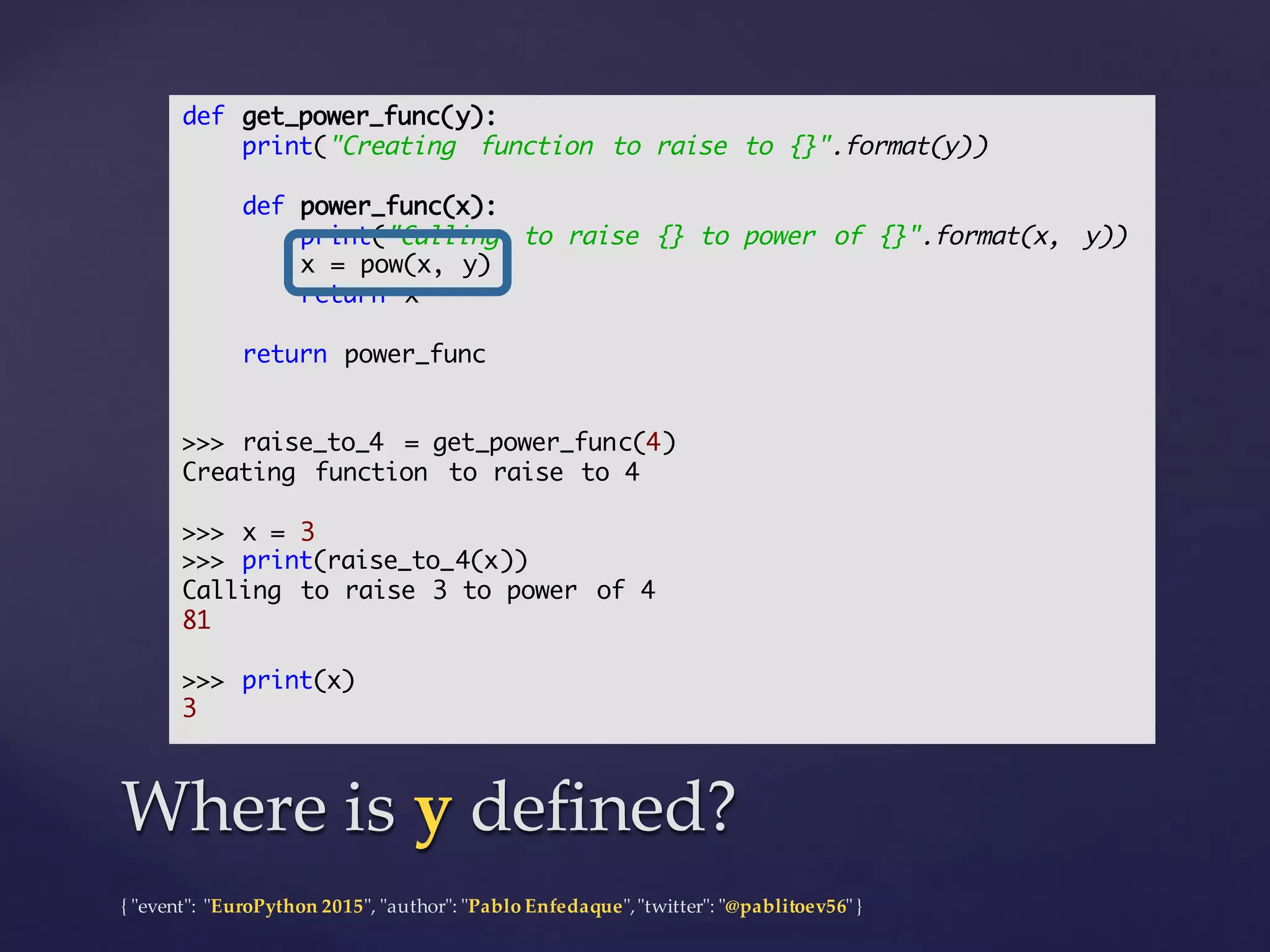 {  "ʺevent"ʺ:  "ʺEuroPython 2015"ʺ,  "ʺauthor"ʺ:  "ʺPablo  Enfedaque"ʺ,  "ʺtwitter"ʺ:  "ʺ@pablitoev56"ʺ  }
Where  is  y defined?Where  is  y defined?
def get_power_func(y):
print("Creating function to raise to {}".format(y))
def power_func(x):
print("Calling to raise {} to power of {}".format(x, y))
x = pow(x, y)
return x
return power_func
>>> raise_to_4 = get_power_func(4)
Creating function to raise to 4
>>> x = 3
>>> print(raise_to_4(x))
Calling to raise 3 to power of 4
81
>>> print(x)
3
 