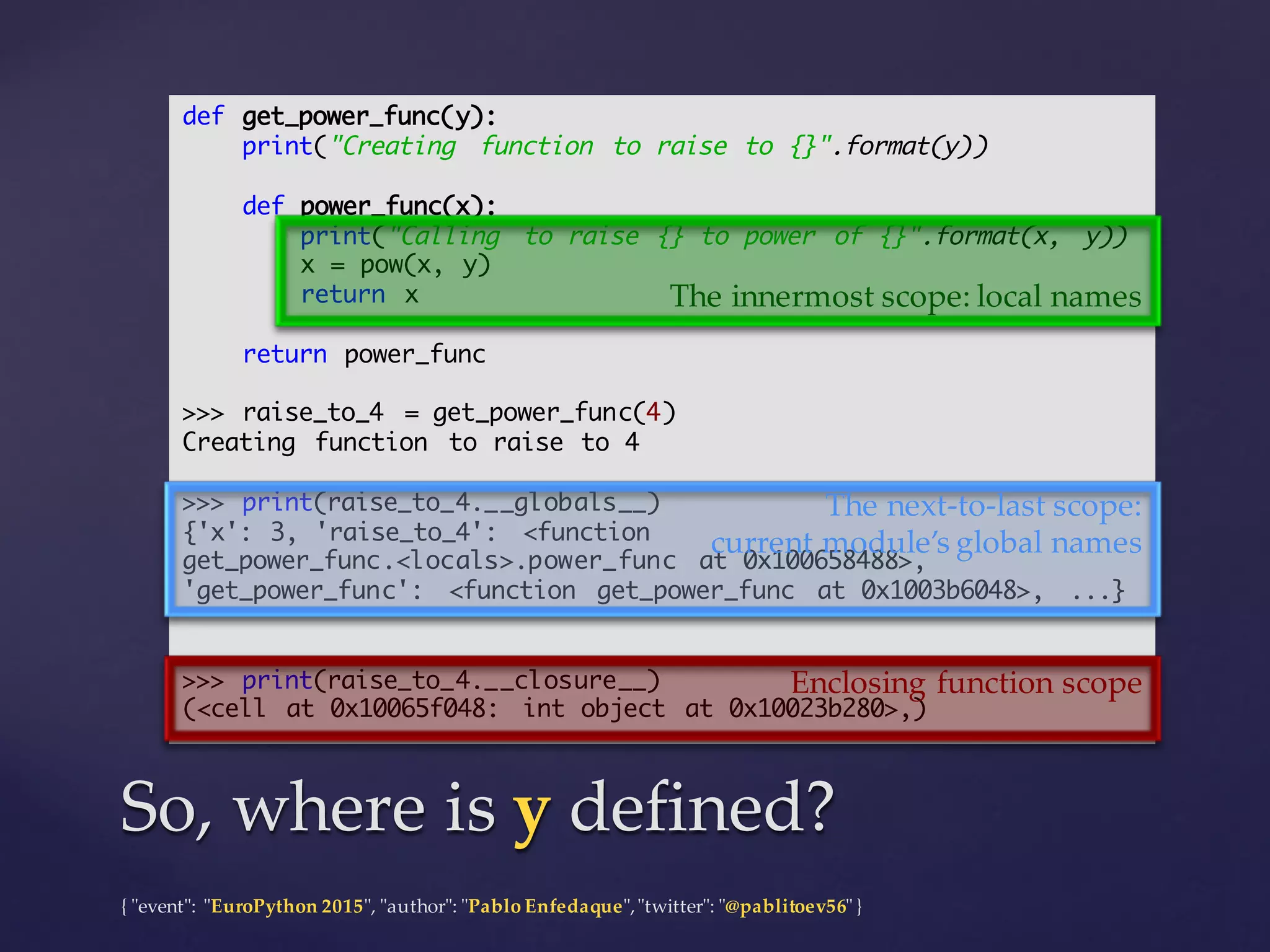 {  "ʺevent"ʺ:  "ʺEuroPython 2015"ʺ,  "ʺauthor"ʺ:  "ʺPablo  Enfedaque"ʺ,  "ʺtwitter"ʺ:  "ʺ@pablitoev56"ʺ  }
def get_power_func(y):
print("Creating function to raise to {}".format(y))
def power_func(x):
print("Calling to raise {} to power of {}".format(x, y))
x = pow(x, y)
return x
return power_func
>>> raise_to_4 = get_power_func(4)
Creating function to raise to 4
>>> print(raise_to_4.__globals__)
{'x': 3, 'raise_to_4': <function
get_power_func.<locals>.power_func at 0x100658488>,
'get_power_func': <function get_power_func at 0x1003b6048>, ...}
>>> print(raise_to_4.__closure__)
(<cell at 0x10065f048: int object at 0x10023b280>,)
So,  where  is  y defined?So,  where  is  y defined?
The  innermost  scope:  local  names
Enclosing  function  scope
The  next-­‐‑to-­‐‑last  scope:
current  module’s  global  names
 
