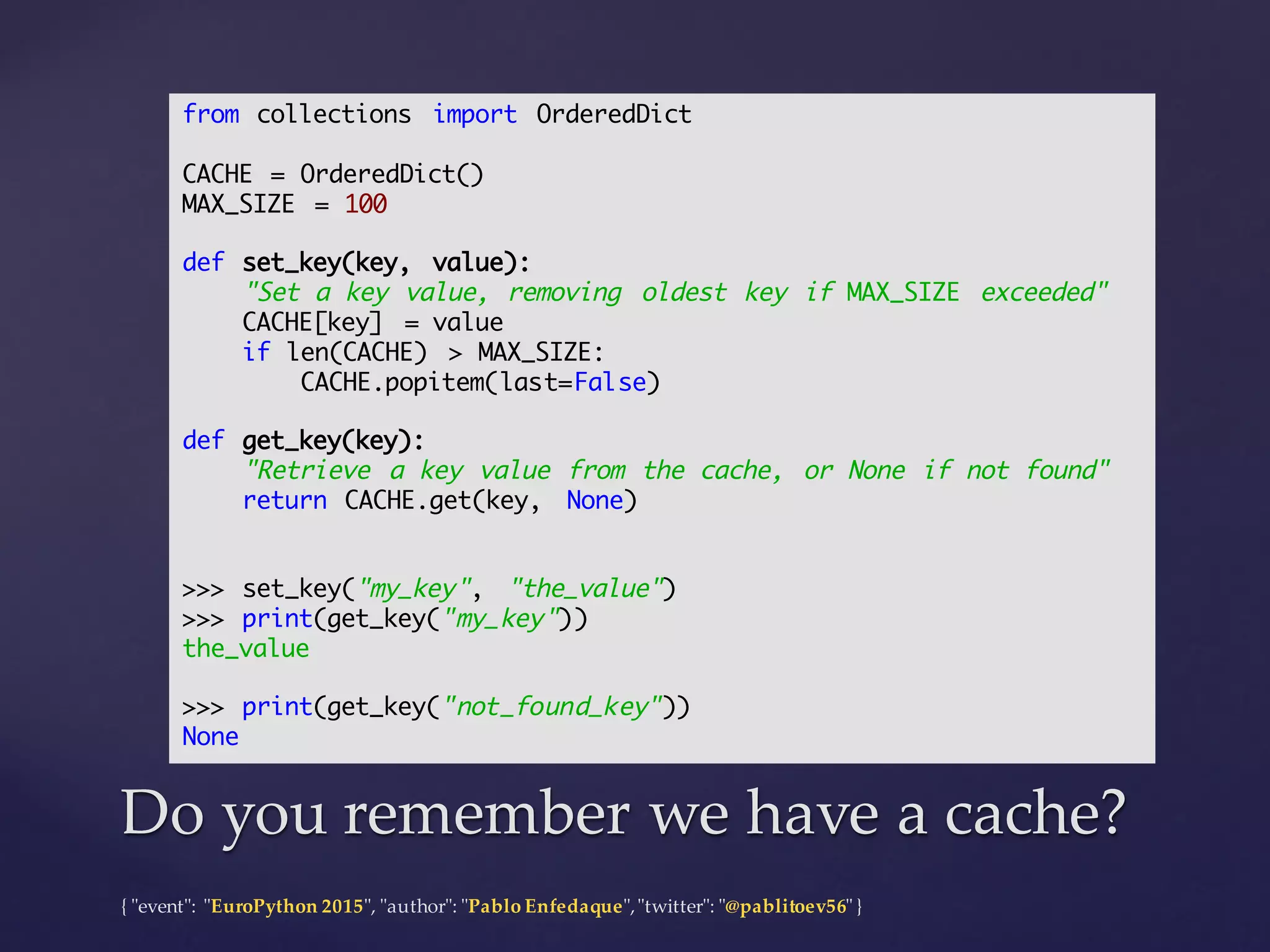 {  "ʺevent"ʺ:  "ʺEuroPython 2015"ʺ,  "ʺauthor"ʺ:  "ʺPablo  Enfedaque"ʺ,  "ʺtwitter"ʺ:  "ʺ@pablitoev56"ʺ  }
Do  you  remember  we  have  a  cache?Do  you  remember  we  have  a  cache?
from collections import OrderedDict
CACHE = OrderedDict()
MAX_SIZE = 100
def set_key(key, value):
"Set a key value, removing oldest key if MAX_SIZE exceeded"
CACHE[key] = value
if len(CACHE) > MAX_SIZE:
CACHE.popitem(last=False)
def get_key(key):
"Retrieve a key value from the cache, or None if not found"
return CACHE.get(key, None)
>>> set_key("my_key", "the_value")
>>> print(get_key("my_key"))
the_value
>>> print(get_key("not_found_key"))
None
 