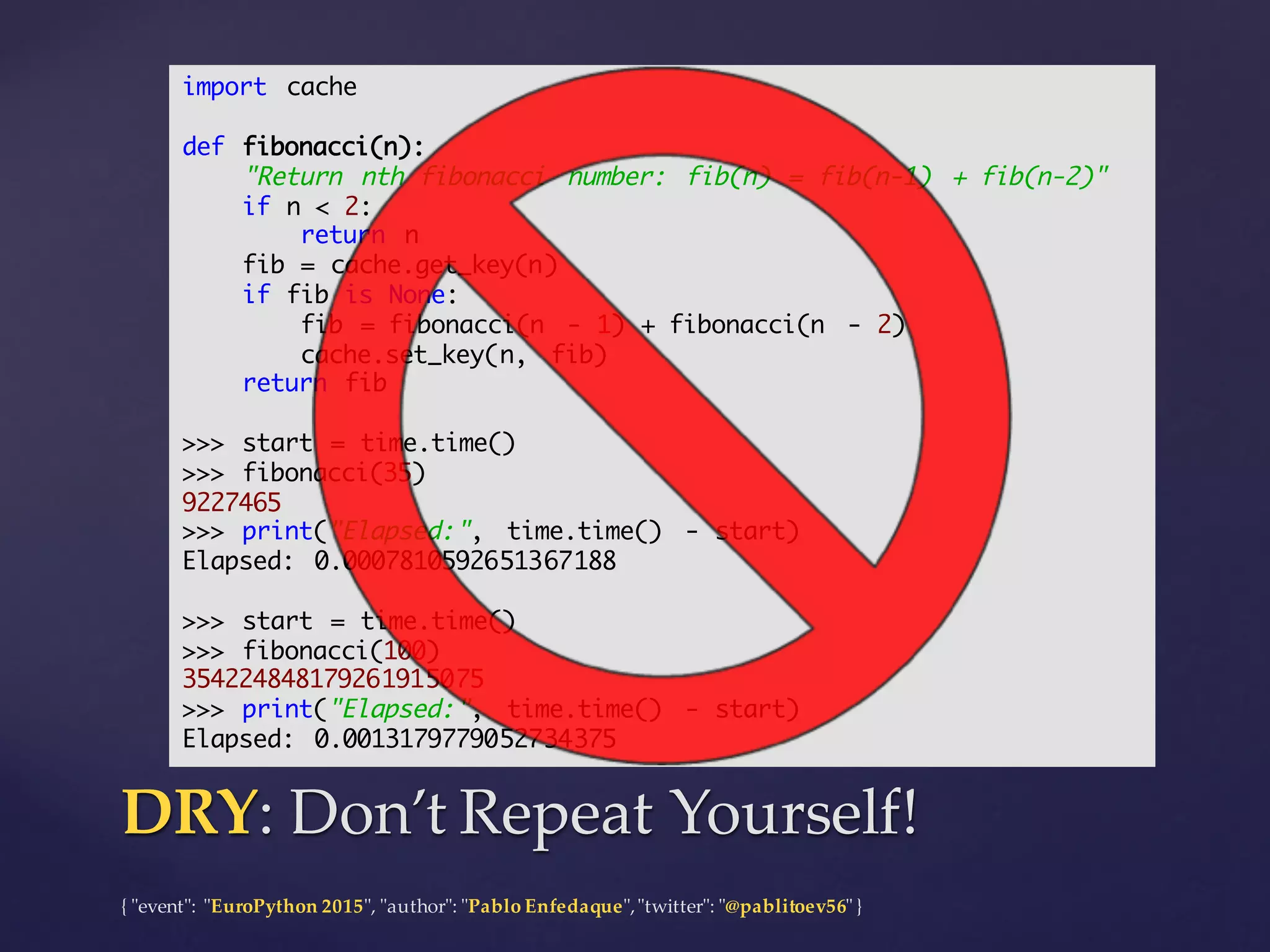 {  "ʺevent"ʺ:  "ʺEuroPython 2015"ʺ,  "ʺauthor"ʺ:  "ʺPablo  Enfedaque"ʺ,  "ʺtwitter"ʺ:  "ʺ@pablitoev56"ʺ  }
DRY:  Don’t  Repeat  Yourself!DRY:  Don’t  Repeat  Yourself!
import cache
def fibonacci(n):
"Return nth fibonacci number: fib(n) = fib(n-1) + fib(n-2)"
if n < 2:
return n
fib = cache.get_key(n)
if fib is None:
fib = fibonacci(n - 1) + fibonacci(n - 2)
cache.set_key(n, fib)
return fib
>>> start = time.time()
>>> fibonacci(35)
9227465
>>> print("Elapsed:", time.time() - start)
Elapsed: 0.0007810592651367188
>>> start = time.time()
>>> fibonacci(100)
354224848179261915075
>>> print("Elapsed:", time.time() - start)
Elapsed: 0.0013179779052734375
 