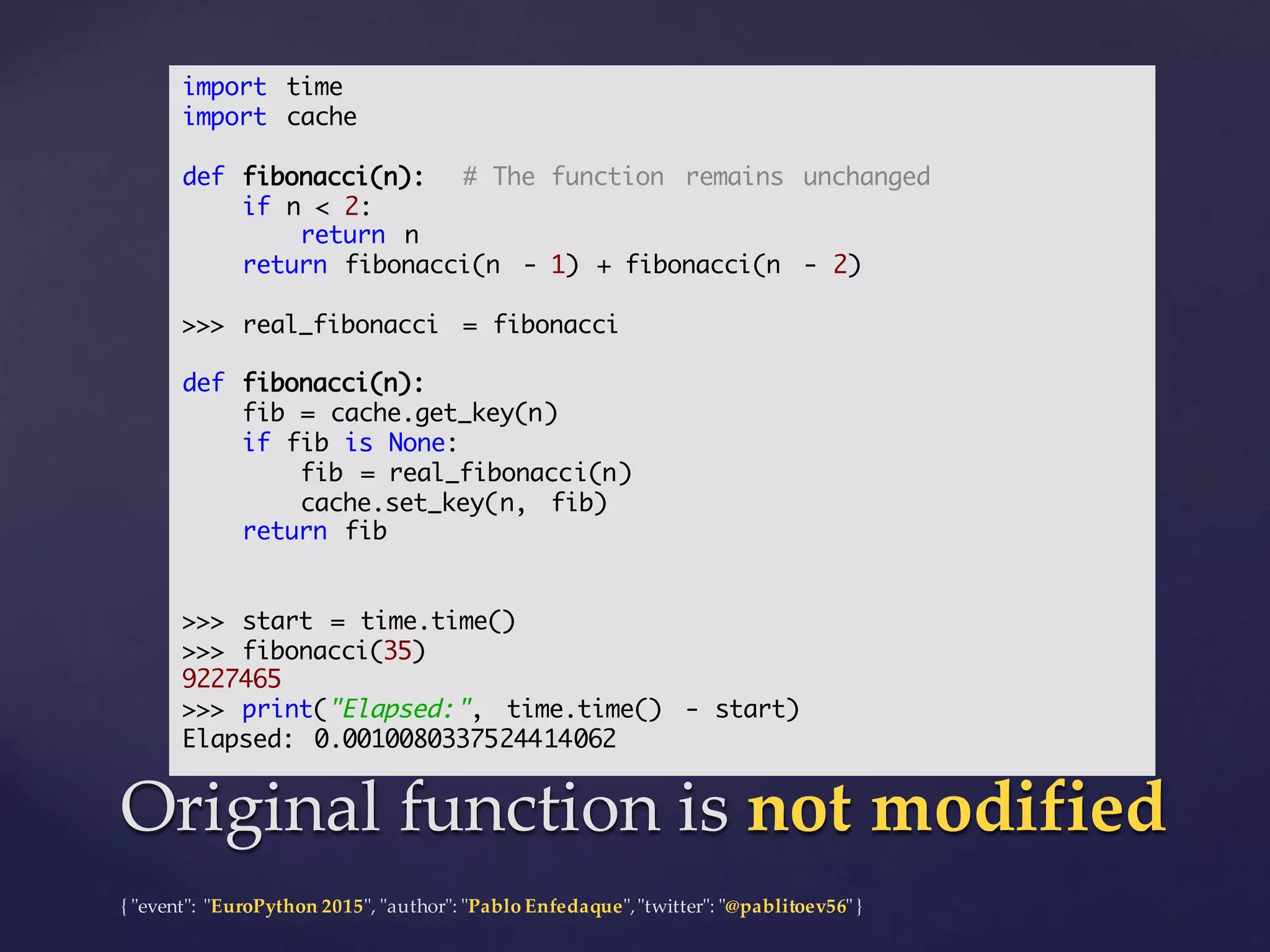 {  "ʺevent"ʺ:  "ʺEuroPython 2015"ʺ,  "ʺauthor"ʺ:  "ʺPablo  Enfedaque"ʺ,  "ʺtwitter"ʺ:  "ʺ@pablitoev56"ʺ  }
Original  function  is  not  modifiedOriginal  function  is  not  modified
import time
import cache
def fibonacci(n): # The function remains unchanged
if n < 2:
return n
return fibonacci(n - 1) + fibonacci(n - 2)
>>> real_fibonacci = fibonacci
def fibonacci(n):
fib = cache.get_key(n)
if fib is None:
fib = real_fibonacci(n)
cache.set_key(n, fib)
return fib
>>> start = time.time()
>>> fibonacci(35)
9227465
>>> print("Elapsed:", time.time() - start)
Elapsed: 0.0010080337524414062
 