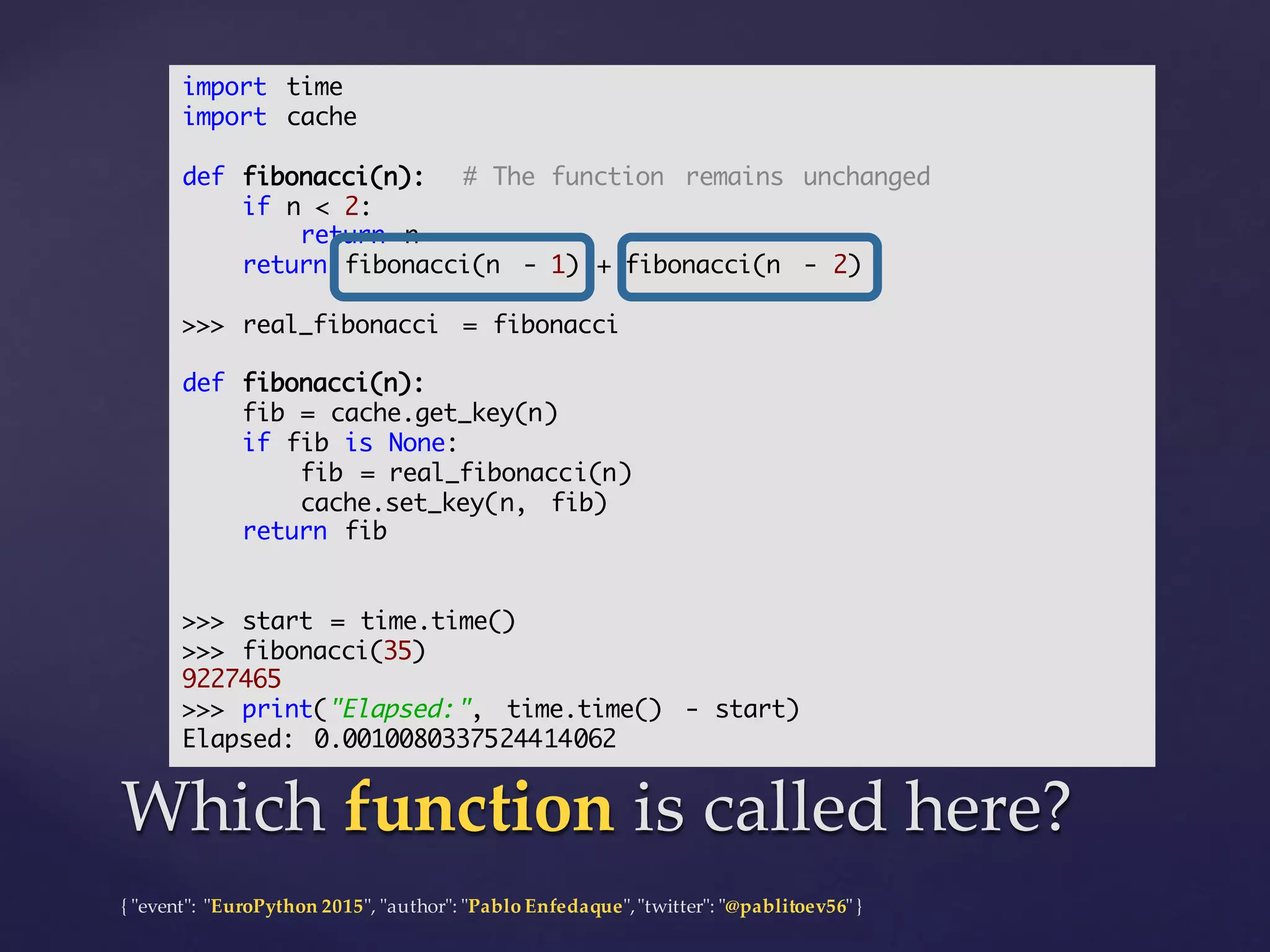{  "ʺevent"ʺ:  "ʺEuroPython 2015"ʺ,  "ʺauthor"ʺ:  "ʺPablo  Enfedaque"ʺ,  "ʺtwitter"ʺ:  "ʺ@pablitoev56"ʺ  }
Which  function is  called  here?Which  function is  called  here?
import time
import cache
def fibonacci(n): # The function remains unchanged
if n < 2:
return n
return fibonacci(n - 1) + fibonacci(n - 2)
>>> real_fibonacci = fibonacci
def fibonacci(n):
fib = cache.get_key(n)
if fib is None:
fib = real_fibonacci(n)
cache.set_key(n, fib)
return fib
>>> start = time.time()
>>> fibonacci(35)
9227465
>>> print("Elapsed:", time.time() - start)
Elapsed: 0.0010080337524414062
 