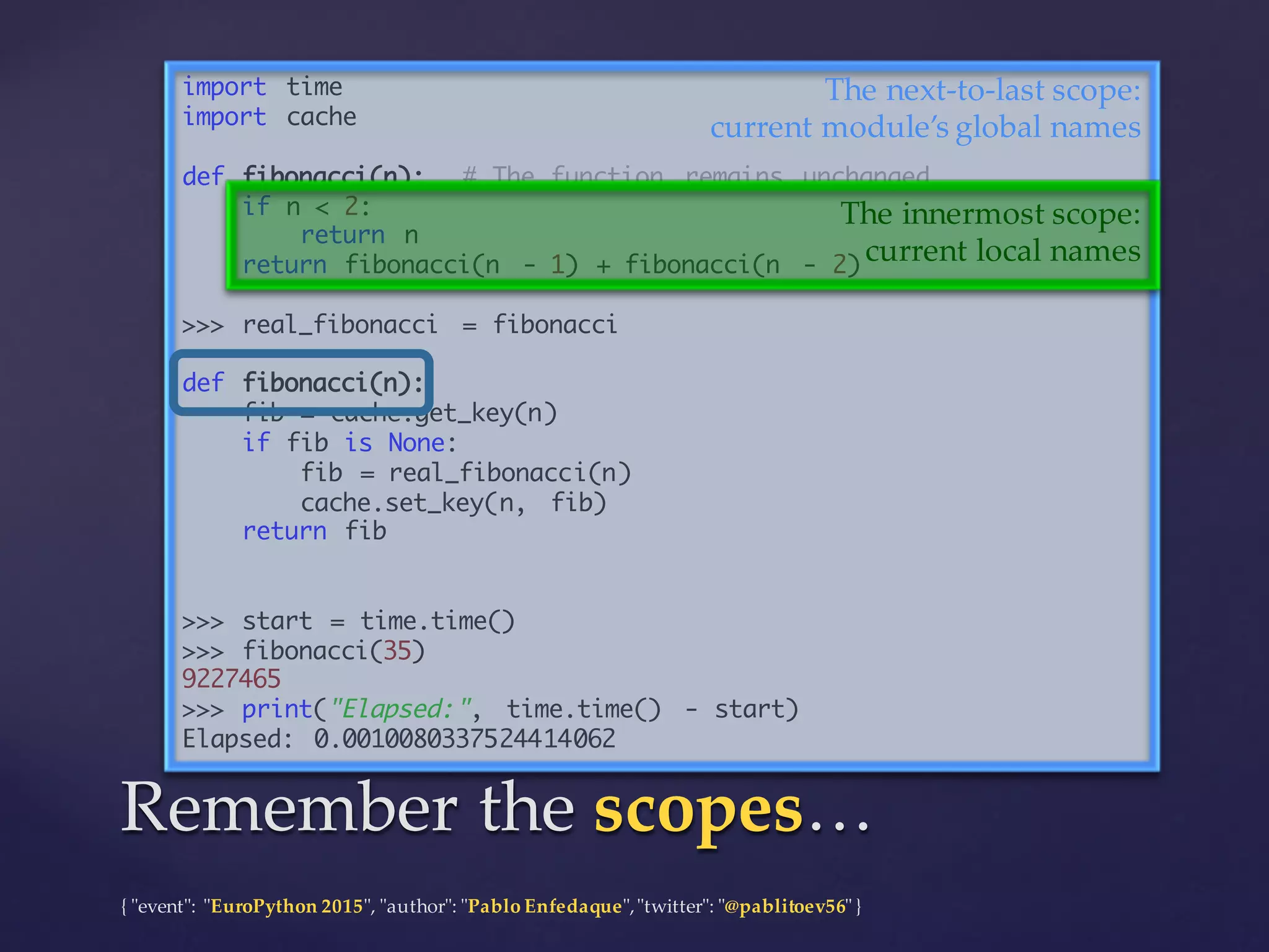 {  "ʺevent"ʺ:  "ʺEuroPython 2015"ʺ,  "ʺauthor"ʺ:  "ʺPablo  Enfedaque"ʺ,  "ʺtwitter"ʺ:  "ʺ@pablitoev56"ʺ  }
import time
import cache
def fibonacci(n): # The function remains unchanged
if n < 2:
return n
return fibonacci(n - 1) + fibonacci(n - 2)
>>> real_fibonacci = fibonacci
def fibonacci(n):
fib = cache.get_key(n)
if fib is None:
fib = real_fibonacci(n)
cache.set_key(n, fib)
return fib
>>> start = time.time()
>>> fibonacci(35)
9227465
>>> print("Elapsed:", time.time() - start)
Elapsed: 0.0010080337524414062
Remember  the  scopes…Remember  the  scopes…
The  next-­‐‑to-­‐‑last  scope:
current  module’s  global  names
The  innermost  scope:
current  local  names
 