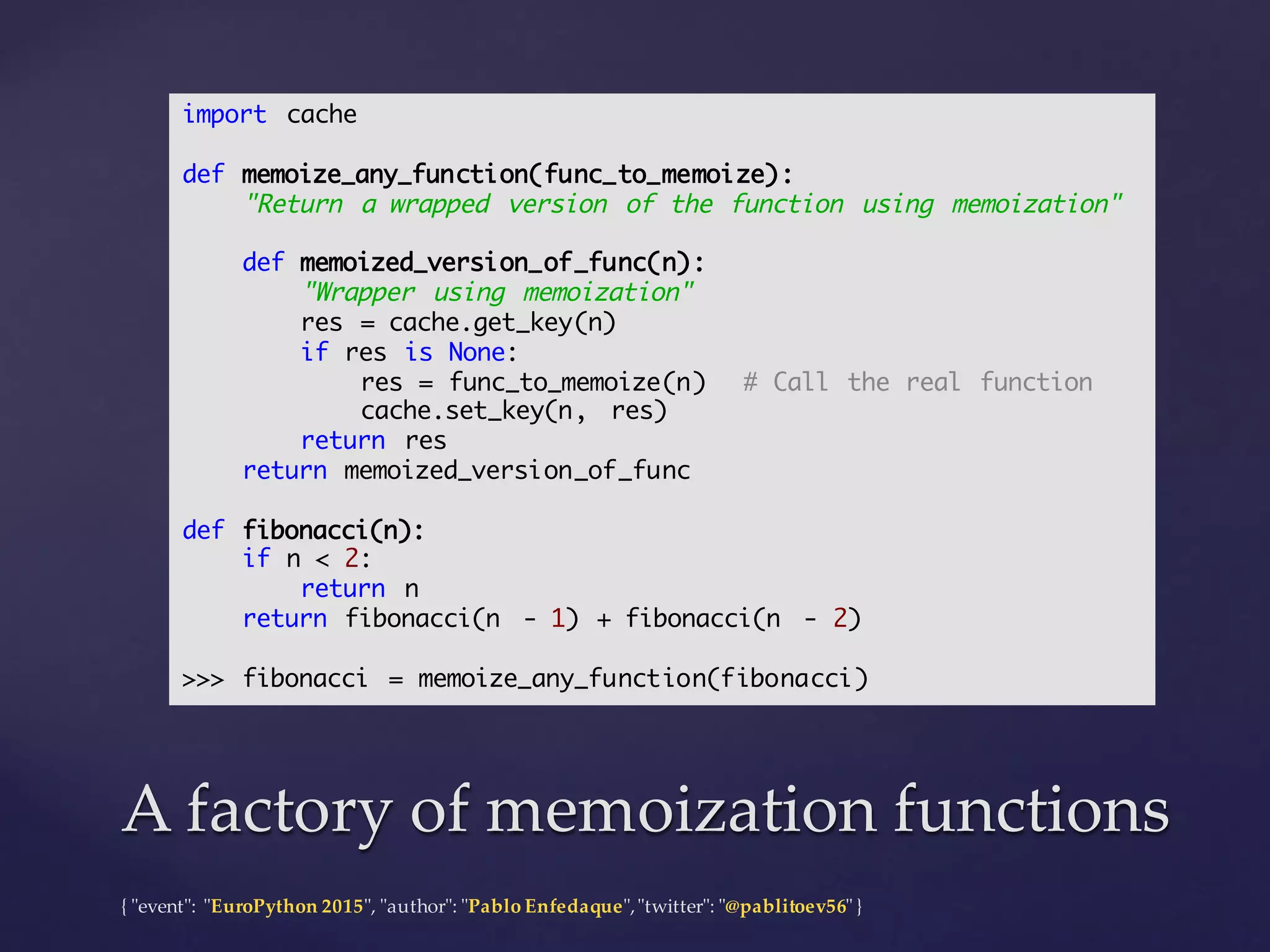{  "ʺevent"ʺ:  "ʺEuroPython 2015"ʺ,  "ʺauthor"ʺ:  "ʺPablo  Enfedaque"ʺ,  "ʺtwitter"ʺ:  "ʺ@pablitoev56"ʺ  }
A  factory  of  memoization functionsA  factory  of  memoization functions
import cache
def memoize_any_function(func_to_memoize):
"Return a wrapped version of the function using memoization"
def memoized_version_of_func(n):
"Wrapper using memoization"
res = cache.get_key(n)
if res is None:
res = func_to_memoize(n) # Call the real function
cache.set_key(n, res)
return res
return memoized_version_of_func
def fibonacci(n):
if n < 2:
return n
return fibonacci(n - 1) + fibonacci(n - 2)
>>> fibonacci = memoize_any_function(fibonacci)
 