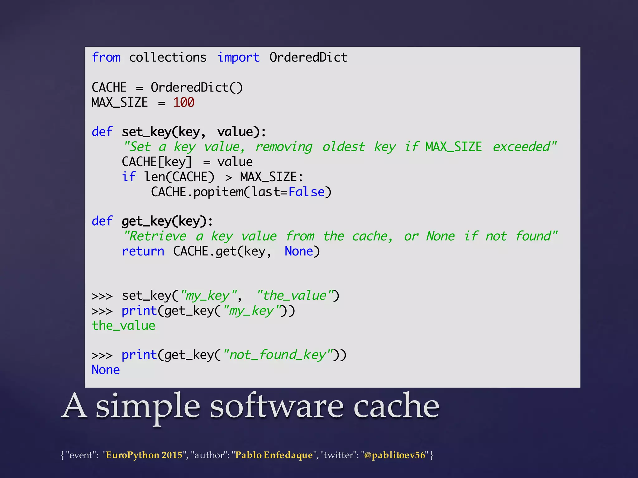 {  "ʺevent"ʺ:  "ʺEuroPython 2015"ʺ,  "ʺauthor"ʺ:  "ʺPablo  Enfedaque"ʺ,  "ʺtwitter"ʺ:  "ʺ@pablitoev56"ʺ  }
A  simple  software  cacheA  simple  software  cache
from collections import OrderedDict
CACHE = OrderedDict()
MAX_SIZE = 100
def set_key(key, value):
"Set a key value, removing oldest key if MAX_SIZE exceeded"
CACHE[key] = value
if len(CACHE) > MAX_SIZE:
CACHE.popitem(last=False)
def get_key(key):
"Retrieve a key value from the cache, or None if not found"
return CACHE.get(key, None)
>>> set_key("my_key", "the_value")
>>> print(get_key("my_key"))
the_value
>>> print(get_key("not_found_key"))
None
 