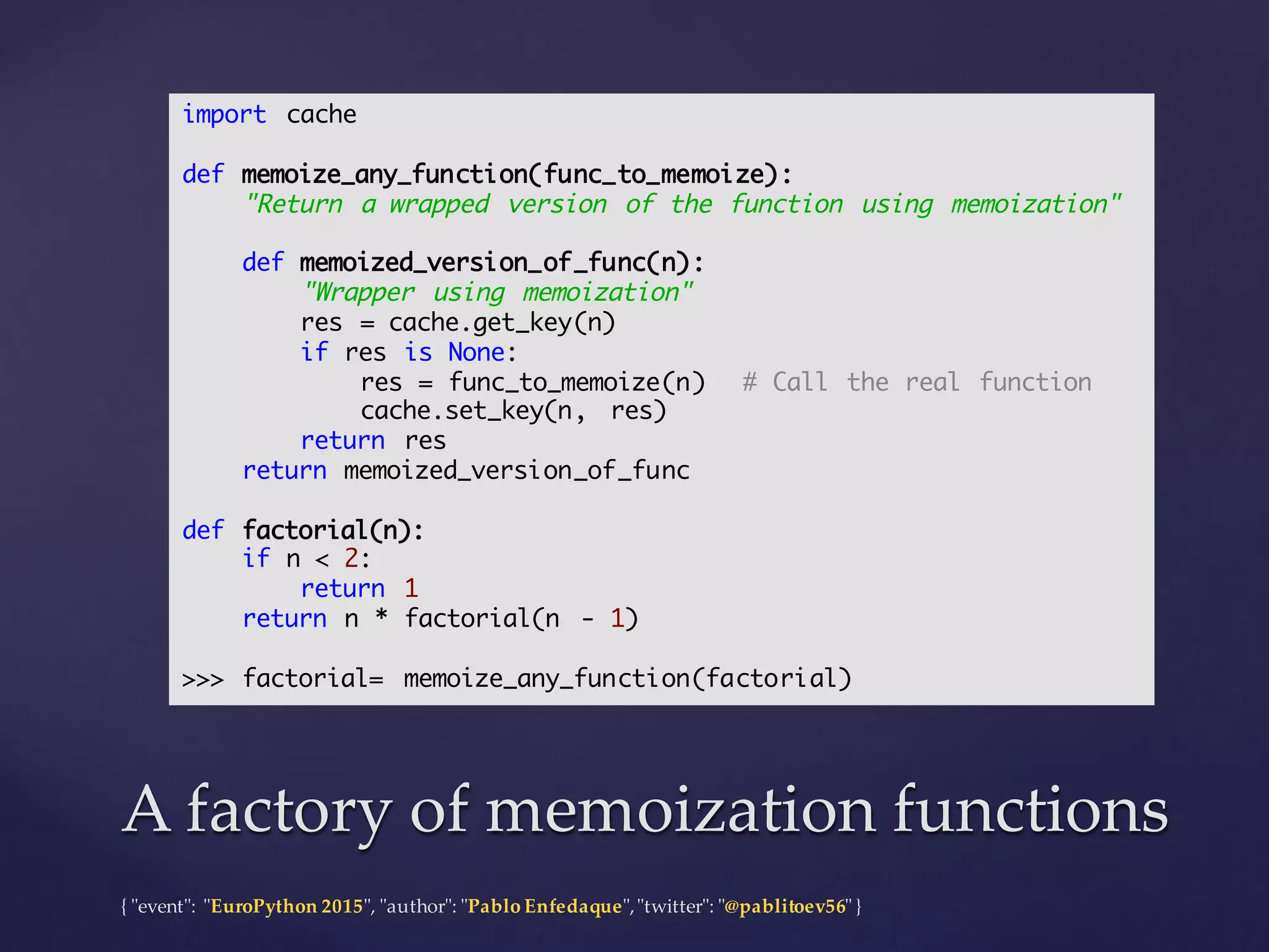 {  "ʺevent"ʺ:  "ʺEuroPython 2015"ʺ,  "ʺauthor"ʺ:  "ʺPablo  Enfedaque"ʺ,  "ʺtwitter"ʺ:  "ʺ@pablitoev56"ʺ  }
A  factory  of  memoization functionsA  factory  of  memoization functions
import cache
def memoize_any_function(func_to_memoize):
"Return a wrapped version of the function using memoization"
def memoized_version_of_func(n):
"Wrapper using memoization"
res = cache.get_key(n)
if res is None:
res = func_to_memoize(n) # Call the real function
cache.set_key(n, res)
return res
return memoized_version_of_func
def factorial(n):
if n < 2:
return 1
return n * factorial(n - 1)
>>> factorial= memoize_any_function(factorial)
 