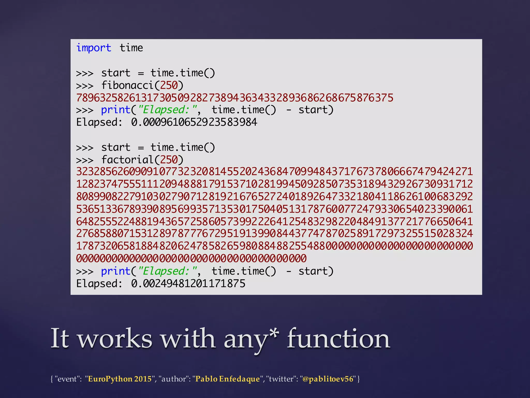 {  "ʺevent"ʺ:  "ʺEuroPython 2015"ʺ,  "ʺauthor"ʺ:  "ʺPablo  Enfedaque"ʺ,  "ʺtwitter"ʺ:  "ʺ@pablitoev56"ʺ  }
It  works  with  any*  functionIt  works  with  any*  function
import time
>>> start = time.time()
>>> fibonacci(250)
7896325826131730509282738943634332893686268675876375
>>> print("Elapsed:", time.time() - start)
Elapsed: 0.0009610652923583984
>>> start = time.time()
>>> factorial(250)
32328562609091077323208145520243684709948437176737806667479424271
12823747555111209488817915371028199450928507353189432926730931712
80899082279103027907128192167652724018926473321804118626100683292
53651336789390895699357135301750405131787600772479330654023390061
64825552248819436572586057399222641254832982204849137721776650641
27685880715312897877767295191399084437747870258917297325515028324
17873206581884820624785826598088488255488000000000000000000000000
00000000000000000000000000000000000000
>>> print("Elapsed:", time.time() - start)
Elapsed: 0.00249481201171875
 