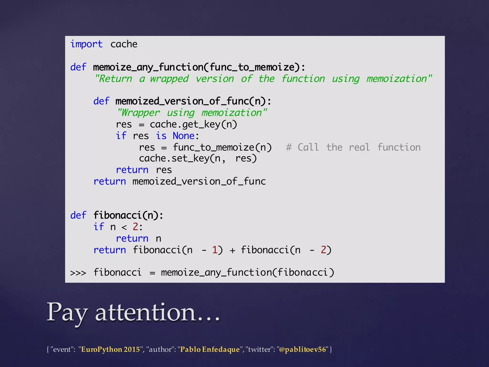 {  "ʺevent"ʺ:  "ʺEuroPython 2015"ʺ,  "ʺauthor"ʺ:  "ʺPablo  Enfedaque"ʺ,  "ʺtwitter"ʺ:  "ʺ@pablitoev56"ʺ  }
Pay  attention…Pay  attention…
import cache
def memoize_any_function(func_to_memoize):
"Return a wrapped version of the function using memoization"
def memoized_version_of_func(n):
"Wrapper using memoization"
res = cache.get_key(n)
if res is None:
res = func_to_memoize(n) # Call the real function
cache.set_key(n, res)
return res
return memoized_version_of_func
def fibonacci(n):
if n < 2:
return n
return fibonacci(n - 1) + fibonacci(n - 2)
>>> fibonacci = memoize_any_function(fibonacci)
 