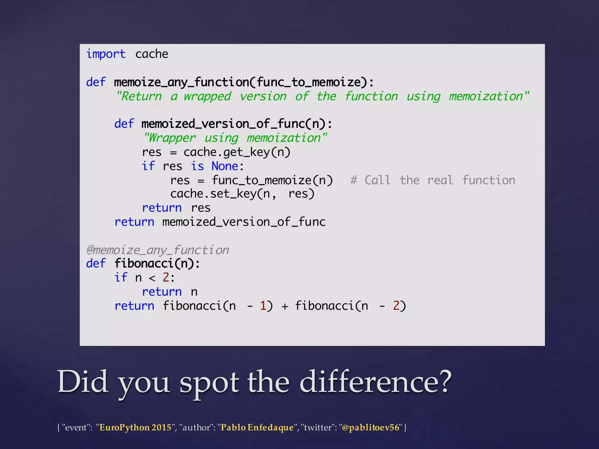 {  "ʺevent"ʺ:  "ʺEuroPython 2015"ʺ,  "ʺauthor"ʺ:  "ʺPablo  Enfedaque"ʺ,  "ʺtwitter"ʺ:  "ʺ@pablitoev56"ʺ  }
Did  you  spot  the  difference?Did  you  spot  the  difference?
import cache
def memoize_any_function(func_to_memoize):
"Return a wrapped version of the function using memoization"
def memoized_version_of_func(n):
"Wrapper using memoization"
res = cache.get_key(n)
if res is None:
res = func_to_memoize(n) # Call the real function
cache.set_key(n, res)
return res
return memoized_version_of_func
@memoize_any_function
def fibonacci(n):
if n < 2:
return n
return fibonacci(n - 1) + fibonacci(n - 2)
 