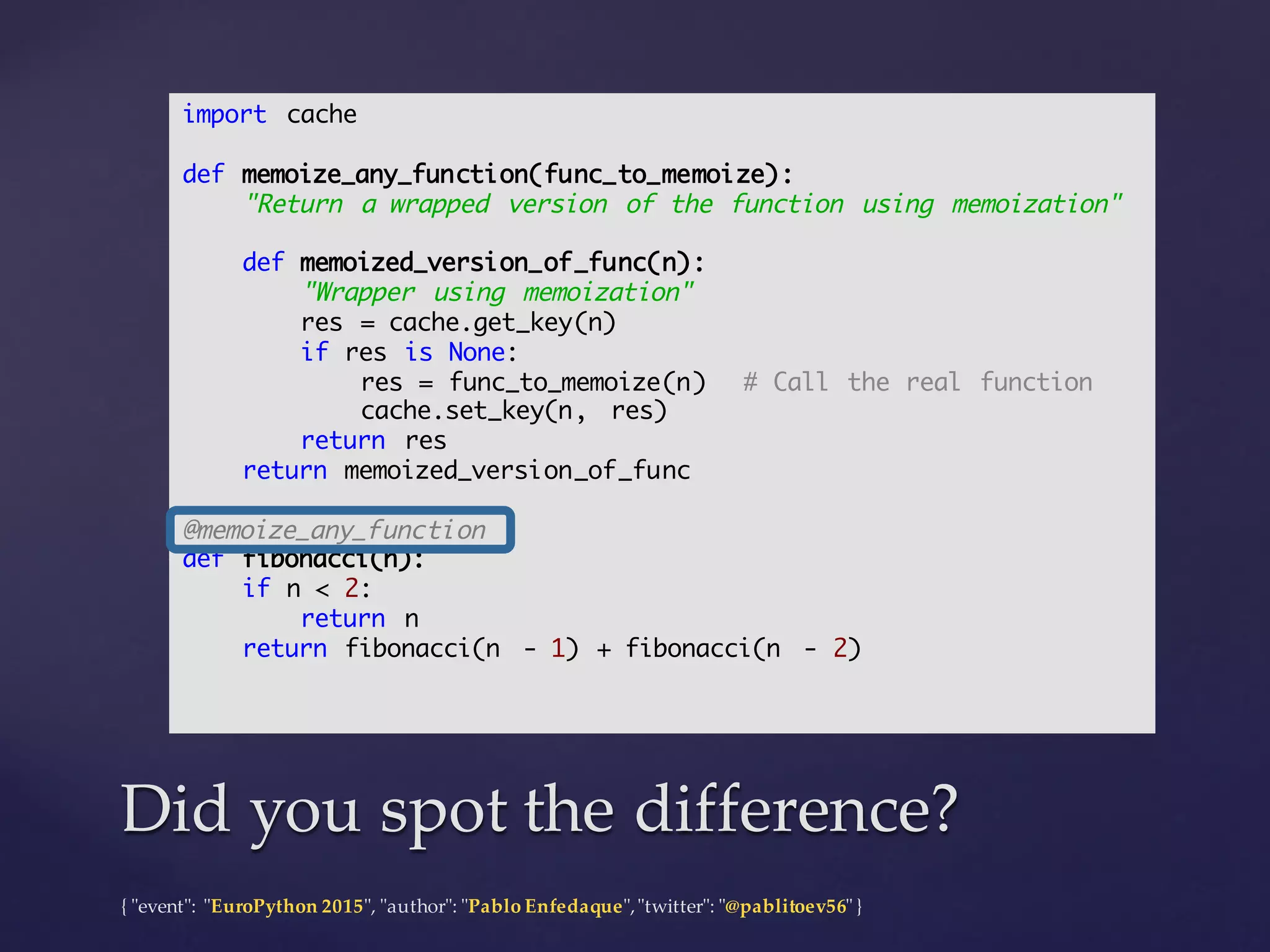 {  "ʺevent"ʺ:  "ʺEuroPython 2015"ʺ,  "ʺauthor"ʺ:  "ʺPablo  Enfedaque"ʺ,  "ʺtwitter"ʺ:  "ʺ@pablitoev56"ʺ  }
Did  you  spot  the  difference?Did  you  spot  the  difference?
import cache
def memoize_any_function(func_to_memoize):
"Return a wrapped version of the function using memoization"
def memoized_version_of_func(n):
"Wrapper using memoization"
res = cache.get_key(n)
if res is None:
res = func_to_memoize(n) # Call the real function
cache.set_key(n, res)
return res
return memoized_version_of_func
@memoize_any_function
def fibonacci(n):
if n < 2:
return n
return fibonacci(n - 1) + fibonacci(n - 2)
 