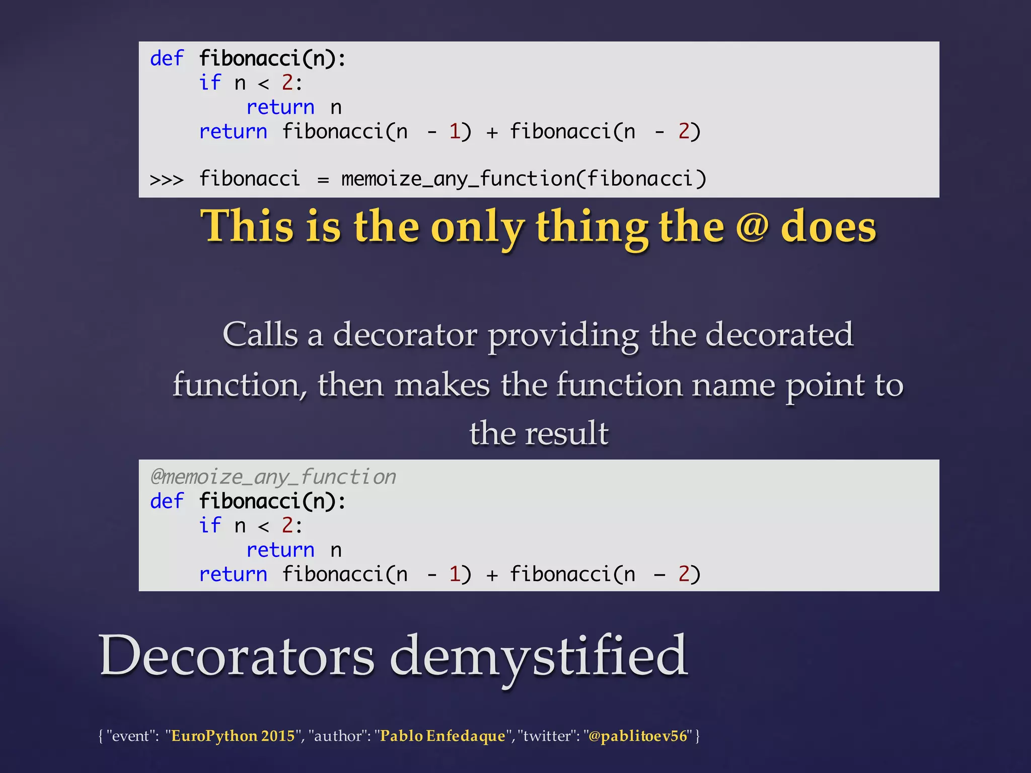 {  "ʺevent"ʺ:  "ʺEuroPython 2015"ʺ,  "ʺauthor"ʺ:  "ʺPablo  Enfedaque"ʺ,  "ʺtwitter"ʺ:  "ʺ@pablitoev56"ʺ  }
This  is  the  only  thing  the  @  does
Calls  a  decorator  providing  the  decorated  
function,  then  makes  the  function  name  point  to  
the  result
This  is  the  only  thing  the  @  does
Calls  a  decorator  providing  the  decorated  
function,  then  makes  the  function  name  point  to  
the  result
Decorators  demystifiedDecorators  demystified
def fibonacci(n):
if n < 2:
return n
return fibonacci(n - 1) + fibonacci(n - 2)
>>> fibonacci = memoize_any_function(fibonacci)
@memoize_any_function
def fibonacci(n):
if n < 2:
return n
return fibonacci(n - 1) + fibonacci(n – 2)
 