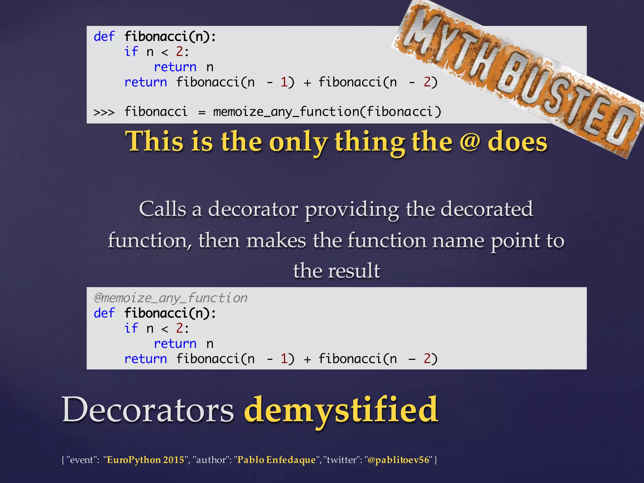 {  "ʺevent"ʺ:  "ʺEuroPython 2015"ʺ,  "ʺauthor"ʺ:  "ʺPablo  Enfedaque"ʺ,  "ʺtwitter"ʺ:  "ʺ@pablitoev56"ʺ  }
This  is  the  only  thing  the  @  does
Calls  a  decorator  providing  the  decorated  
function,  then  makes  the  function  name  point  to  
the  result
This  is  the  only  thing  the  @  does
Calls  a  decorator  providing  the  decorated  
function,  then  makes  the  function  name  point  to  
the  result
Decorators  demystifiedDecorators  demystified
def fibonacci(n):
if n < 2:
return n
return fibonacci(n - 1) + fibonacci(n - 2)
>>> fibonacci = memoize_any_function(fibonacci)
@memoize_any_function
def fibonacci(n):
if n < 2:
return n
return fibonacci(n - 1) + fibonacci(n – 2)
 