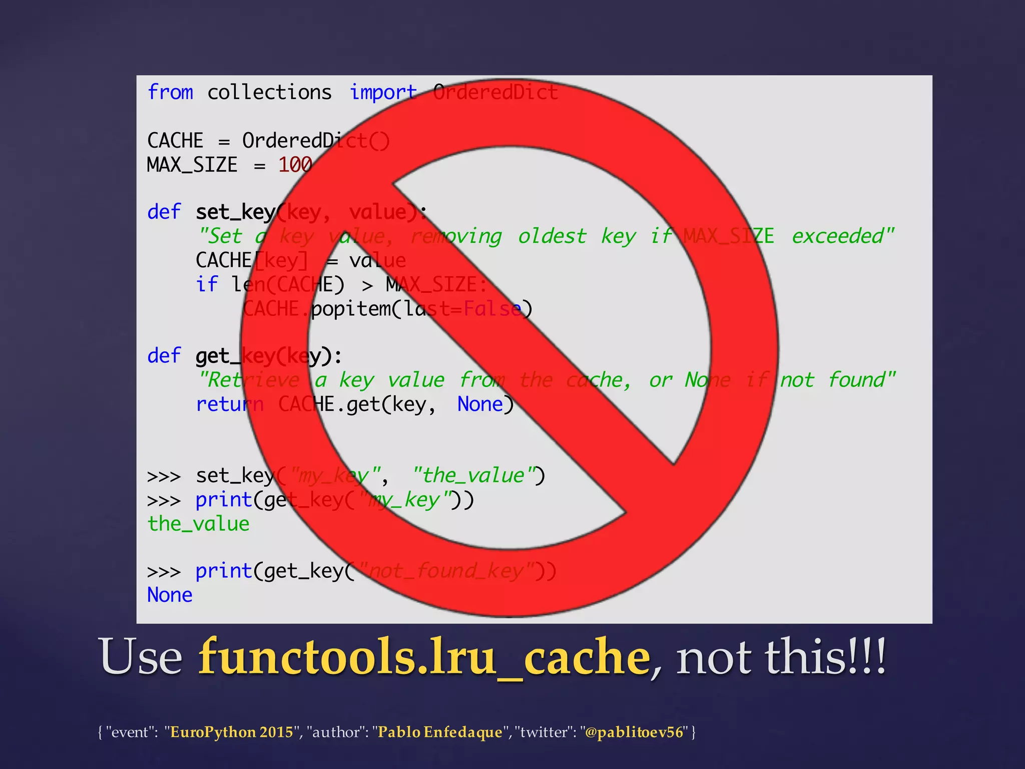 {  "ʺevent"ʺ:  "ʺEuroPython 2015"ʺ,  "ʺauthor"ʺ:  "ʺPablo  Enfedaque"ʺ,  "ʺtwitter"ʺ:  "ʺ@pablitoev56"ʺ  }
Use  functools.lru_cache,  not  this!!!Use  functools.lru_cache,  not  this!!!
from collections import OrderedDict
CACHE = OrderedDict()
MAX_SIZE = 100
def set_key(key, value):
"Set a key value, removing oldest key if MAX_SIZE exceeded"
CACHE[key] = value
if len(CACHE) > MAX_SIZE:
CACHE.popitem(last=False)
def get_key(key):
"Retrieve a key value from the cache, or None if not found"
return CACHE.get(key, None)
>>> set_key("my_key", "the_value")
>>> print(get_key("my_key"))
the_value
>>> print(get_key("not_found_key"))
None
 