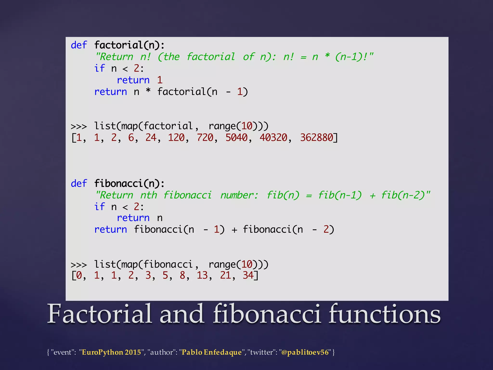 {  "ʺevent"ʺ:  "ʺEuroPython 2015"ʺ,  "ʺauthor"ʺ:  "ʺPablo  Enfedaque"ʺ,  "ʺtwitter"ʺ:  "ʺ@pablitoev56"ʺ  }
Factorial  and  fibonacci functionsFactorial  and  fibonacci functions
def factorial(n):
"Return n! (the factorial of n): n! = n * (n-1)!"
if n < 2:
return 1
return n * factorial(n - 1)
>>> list(map(factorial, range(10)))
[1, 1, 2, 6, 24, 120, 720, 5040, 40320, 362880]
def fibonacci(n):
"Return nth fibonacci number: fib(n) = fib(n-1) + fib(n-2)"
if n < 2:
return n
return fibonacci(n - 1) + fibonacci(n - 2)
>>> list(map(fibonacci, range(10)))
[0, 1, 1, 2, 3, 5, 8, 13, 21, 34]
 